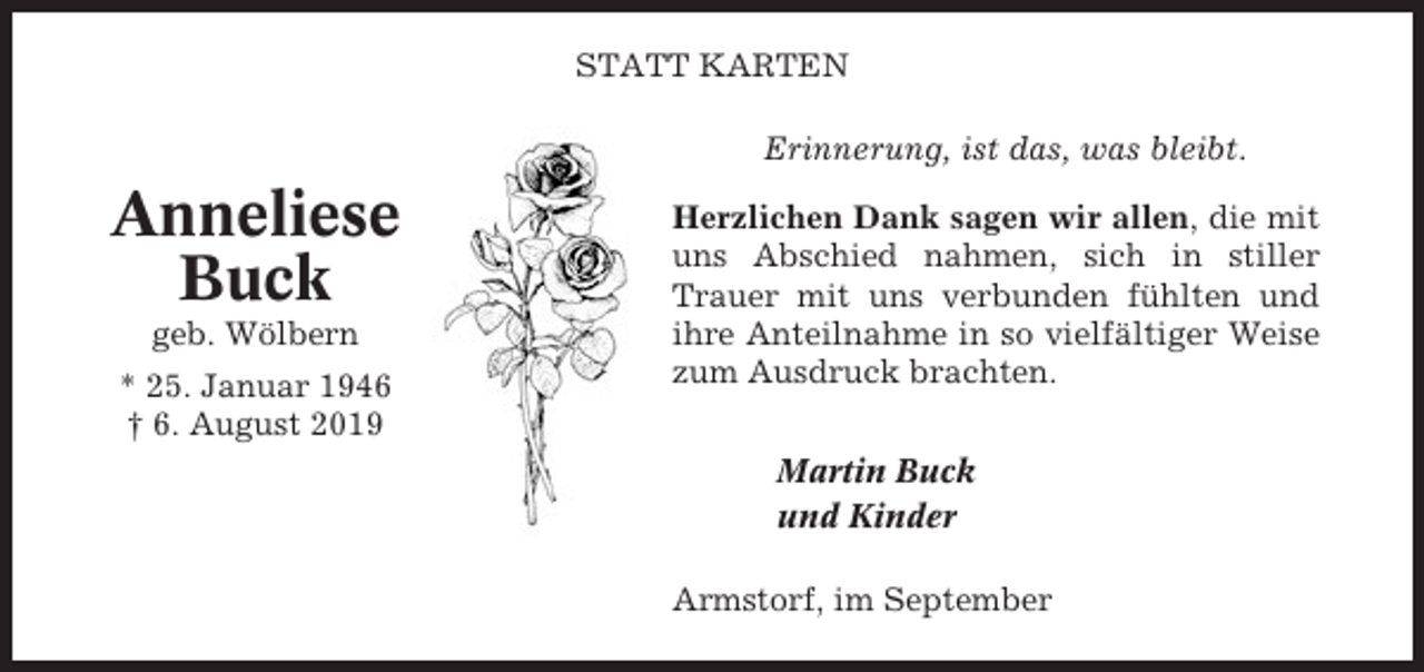 <p>STATT KARTEN<br />Erinnerung, ist das, was bleibt.</p><p>Anneliese<br />Buck<br />geb. Wölbern<br />* 25. Januar 1946<br />† 6. August 2019</p><p>Herzlichen Dank sagen wir allen, die mit<br />uns Abschied nahmen, sich in stiller<br />Trauer mit uns verbunden fühlten und<br />ihre Anteilnahme in so vielfältiger Weise<br />zum Ausdruck brachten.<br />Martin Buck<br />und Kinder<br />Armstorf, im September</p>