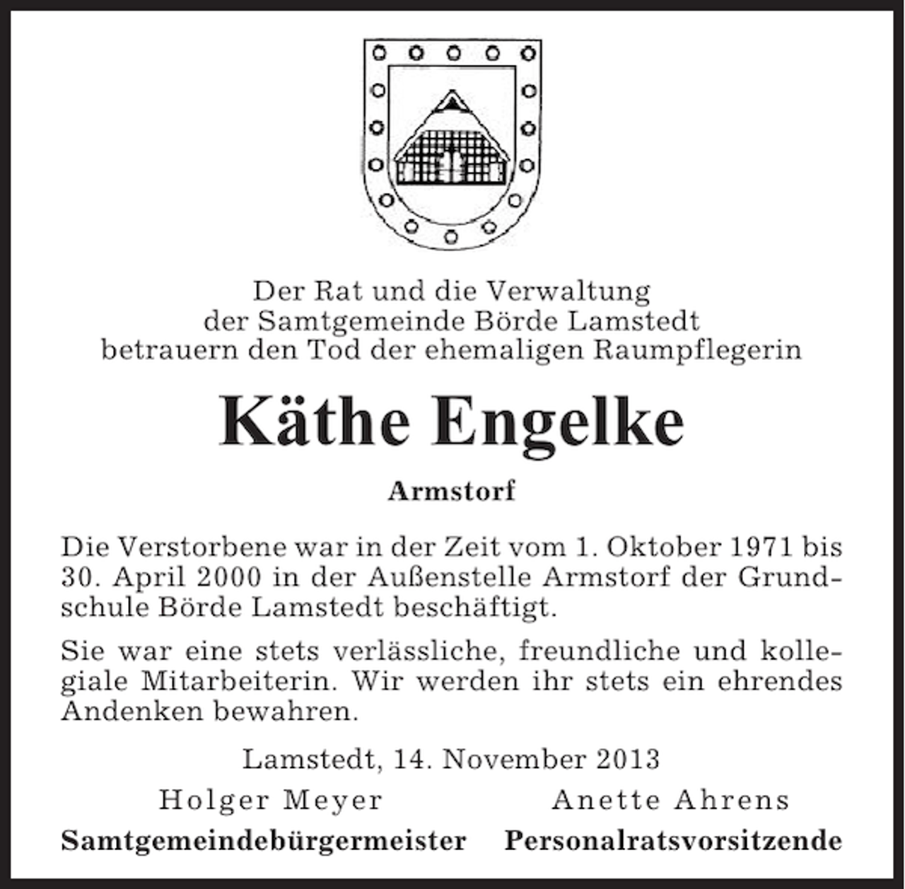 <p>Der Rat und die Verwaltung<br />der Samtgemeinde Börde Lamstedt<br />betrauern den Tod der ehemaligen Raumpflegerin</p><p>Käthe Engelke<br />Armstorf<br />Die Verstorbene war in der Zeit vom 1. Oktober 1971 bis<br />30. April 2000 in der Außenstelle Armstorf der Grundschule Börde Lamstedt beschäftigt.<br />Sie war eine stets verlässliche, freundliche und kollegiale Mitarbeiterin. Wir werden ihr stets ein ehrendes<br />Andenken bewahren.<br />Lamstedt, 14. November 2013<br />Holger Meyer<br />Anette Ahrens<br />Samtgemeindebürgermeister Personalratsvorsitzende</p>