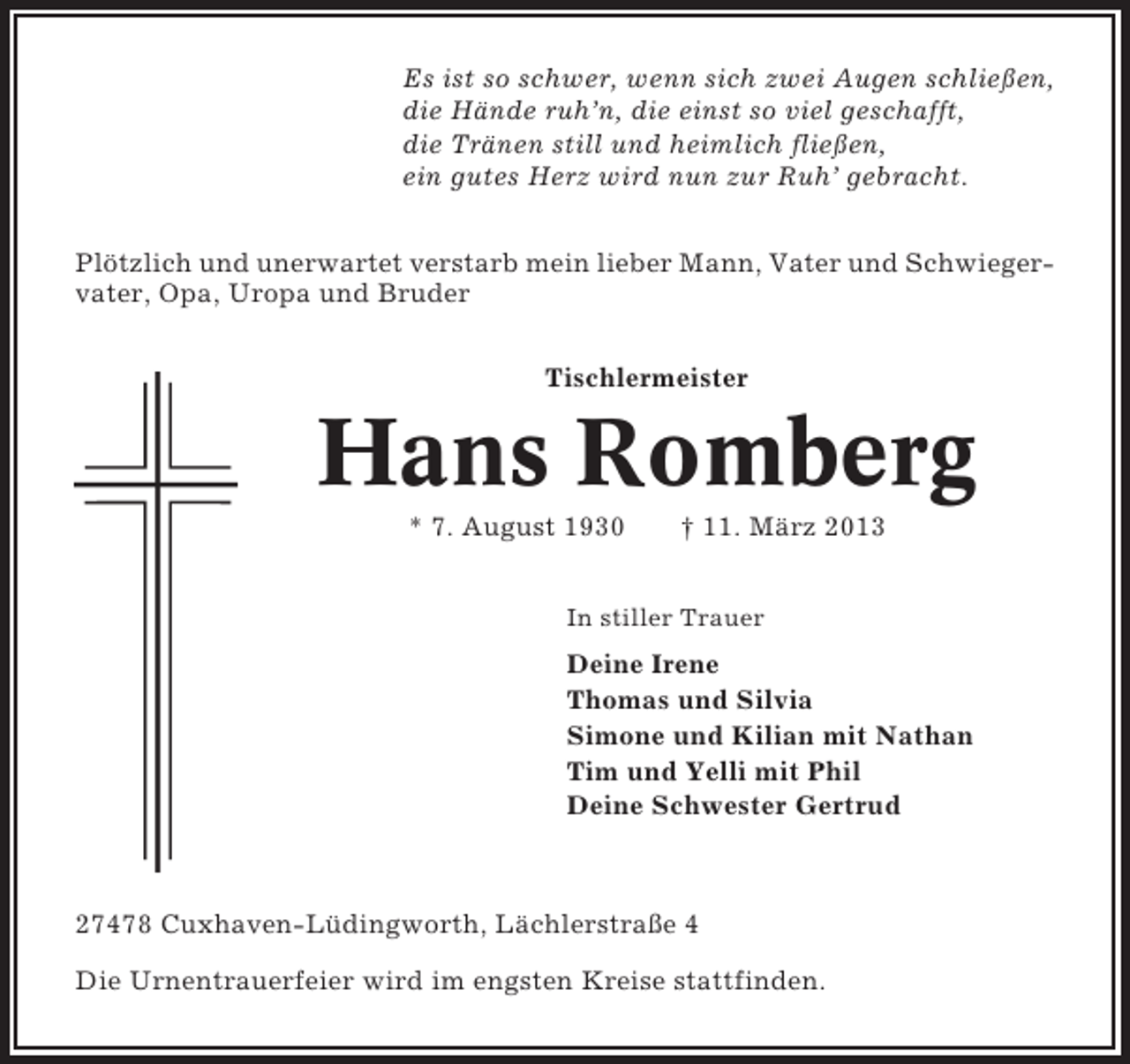 <p>Es ist so schwer, wenn sich zwei Augen schließen,<br />die Hände ruh’n, die einst so viel geschafft,<br />die Tränen still und heimlich fließen,<br />ein gutes Herz wird nun zur Ruh’ gebracht.<br />Plötzlich und unerwartet verstarb mein lieber Mann, Vater und Schwiegervater, Opa, Uropa und Bruder<br />Tischlermeister</p><p>Hans Romberg<br />* 7. August 1930</p><p>† 11. März 2013</p><p>In stiller Trauer</p><p>Deine Irene<br />Thomas und Silvia<br />Simone und Kilian mit Nathan<br />Tim und Yelli mit Phil<br />Deine Schwester Gertrud</p><p>27478 Cuxhaven-Lüdingworth, Lächlerstraße 4<br />Die Urnentrauerfeier wird im engsten Kreise stattfinden.</p>