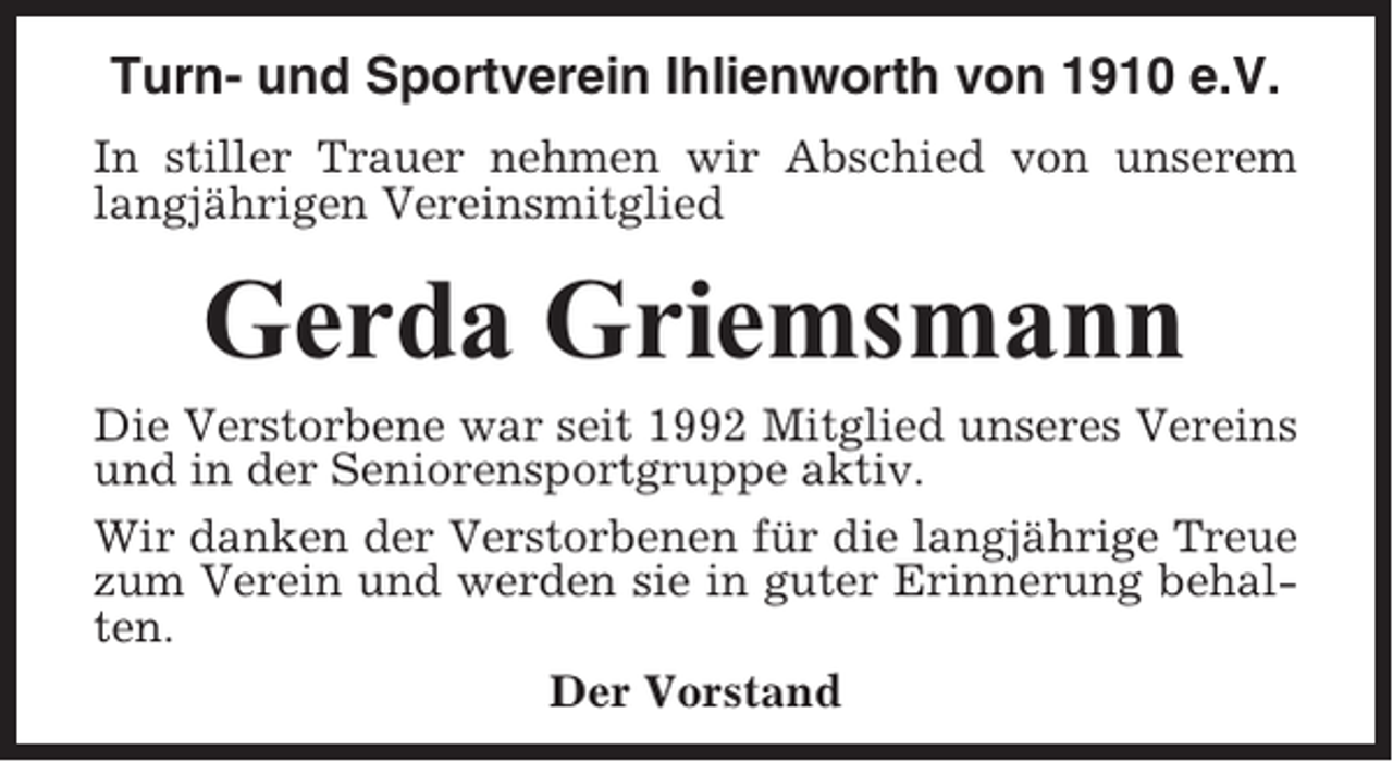 <p>Turn- und Sportverein Ihlienworth von 1910 e.V.<br />In stiller Trauer nehmen wir Abschied von unserem<br />langjährigen Vereinsmitglied</p><p>Gerda Griemsmann<br />Die Verstorbene war seit 1992 Mitglied unseres Vereins<br />und in der Seniorensportgruppe aktiv.<br />Wir danken der Verstorbenen für die langjährige Treue<br />zum Verein und werden sie in guter Erinnerung behalten.<br />Der Vorstand</p>