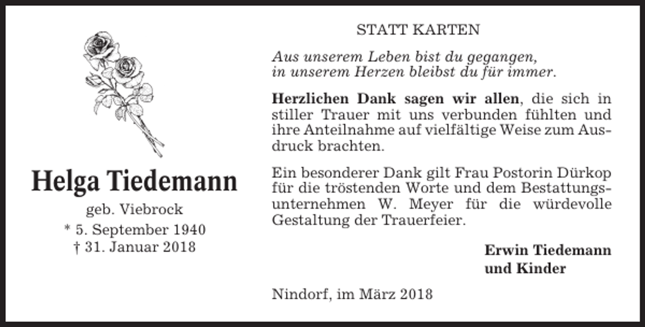<p>STATT KARTEN<br />Aus unserem Leben bist du gegangen,<br />in unserem Herzen bleibst du für immer.<br />Herzlichen Dank sagen wir allen, die sich in<br />stiller Trauer mit uns verbunden fühlten und<br />ihre Anteilnahme auf vielfältige Weise zum Ausdruck brachten.</p><p>Helga Tiedemann<br />geb. Viebrock<br />* 5. September 1940<br />† 31. Januar 2018</p><p>Ein besonderer Dank gilt Frau Postorin Dürkop<br />für die tröstenden Worte und dem Bestattungsunternehmen W. Meyer für die würdevolle<br />Gestaltung der Trauerfeier.<br />Erwin Tiedemann<br />und Kinder<br />Nindorf, im März 2018</p>