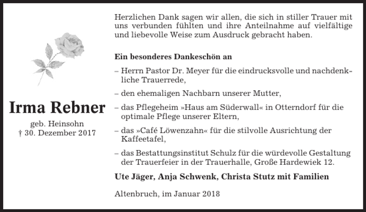 <p>Herzlichen Dank sagen wir allen, die sich in stiller Trauer mit<br />uns verbunden fühlten und ihre Anteilnahme auf vielfältige<br />und liebevolle Weise zum Ausdruck gebracht haben.<br />Ein besonderes Dankeschön an<br />– Herrn Pastor Dr. Meyer für die eindrucksvolle und nachdenkliche Trauerrede,<br />– den ehemaligen Nachbarn unserer Mutter,</p><p>Irma Rebner<br />geb. Heinsohn<br />† 30. Dezember 2017</p><p>– das Pflegeheim »Haus am Süderwall« in Otterndorf für die<br />optimale Pflege unserer Eltern,<br />– das »Café Löwenzahn« für die stilvolle Ausrichtung der<br />Kaffeetafel,<br />– das Bestattungsinstitut Schulz für die würdevolle Gestaltung<br />der Trauerfeier in der Trauerhalle, Große Hardewiek 12.</p><p>Ute Jäger, Anja Schwenk, Christa Stutz mit Familien<br />Altenbruch, im Januar 2018</p>