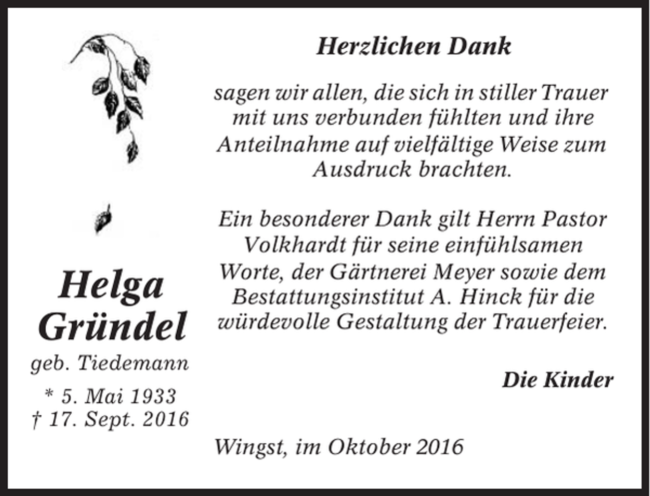 <p>Herzlichen Dank<br />sagen wir allen, die sich in stiller Trauer<br />mit uns verbunden fühlten und ihre<br />Anteilnahme auf vielfältige Weise zum<br />Ausdruck brachten.</p><p>Helga<br />Gründel</p><p>Ein besonderer Dank gilt Herrn Pastor<br />Volkhardt für seine einfühlsamen<br />Worte, der Gärtnerei Meyer sowie dem<br />Bestattungsinstitut A. Hinck für die<br />würdevolle Gestaltung der Trauerfeier.</p><p>geb. Tiedemann</p><p>Die Kinder</p><p>* 5. Mai 1933<br />† 17. Sept. 2016<br />Wingst, im Oktober 2016</p>