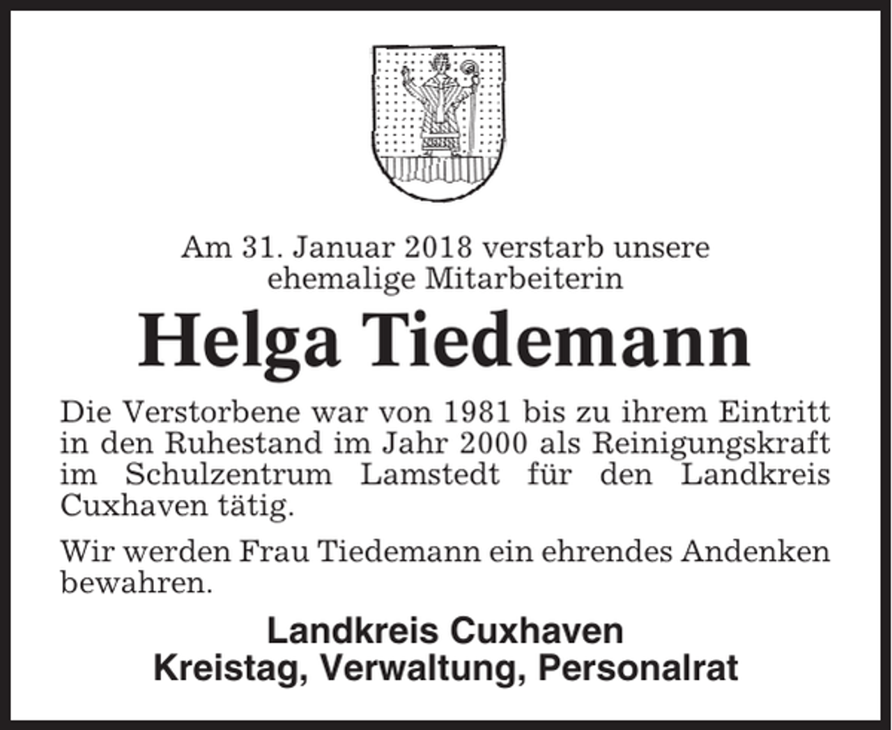 <p>Am 31. Januar 2018 verstarb unsere<br />ehemalige Mitarbeiterin</p><p>Helga Tiedemann<br />Die Verstorbene war von 1981 bis zu ihrem Eintritt<br />in den Ruhestand im Jahr 2000 als Reinigungskraft<br />im Schulzentrum Lamstedt für den Landkreis<br />Cuxhaven tätig.<br />Wir werden Frau Tiedemann ein ehrendes Andenken<br />bewahren.</p><p>Landkreis Cuxhaven<br />Kreistag, Verwaltung, Personalrat</p>