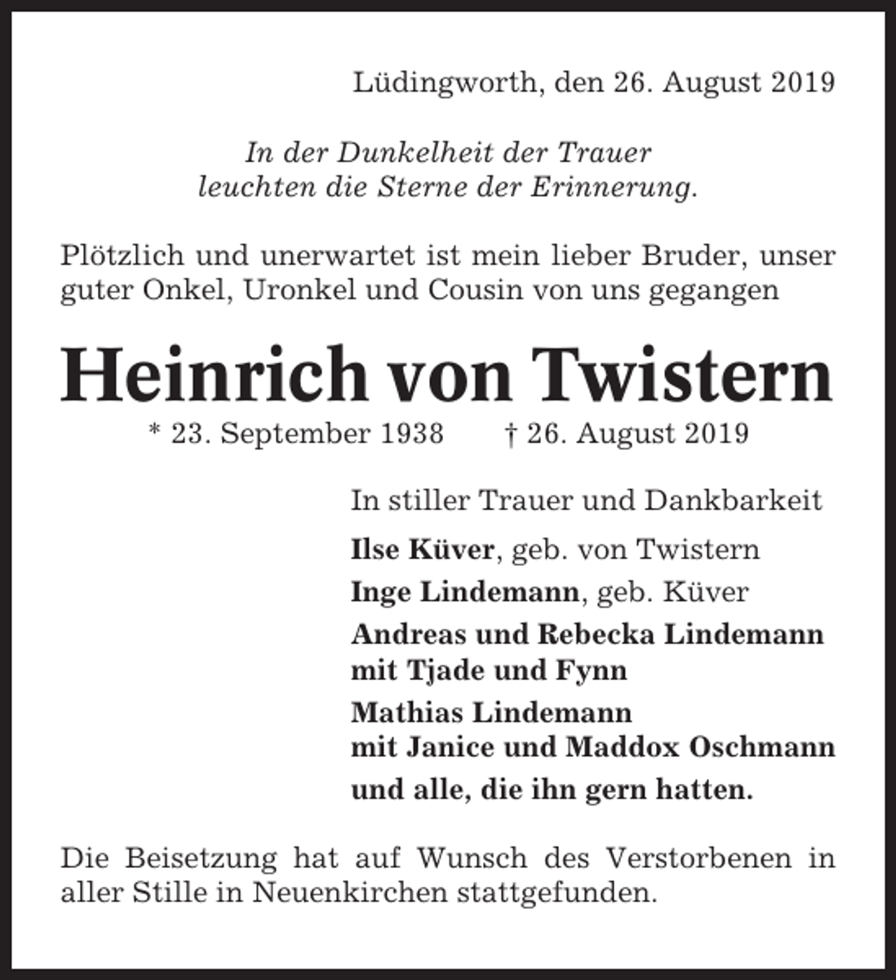 <p>Lüdingworth, den 26. August 2019<br />In der Dunkelheit der Trauer<br />leuchten die Sterne der Erinnerung.<br />Plötzlich und unerwartet ist mein lieber Bruder, unser<br />guter Onkel, Uronkel und Cousin von uns gegangen</p><p>Heinrich von Twistern<br />* 23. September 1938</p><p>† 26. August 2019</p><p>In stiller Trauer und Dankbarkeit<br />Ilse Küver, geb. von Twistern<br />Inge Lindemann, geb. Küver<br />Andreas und Rebecka Lindemann<br />mit Tjade und Fynn<br />Mathias Lindemann<br />mit Janice und Maddox Oschmann<br />und alle, die ihn gern hatten.<br />Die Beisetzung hat auf Wunsch des Verstorbenen in<br />aller Stille in Neuenkirchen stattgefunden.</p>