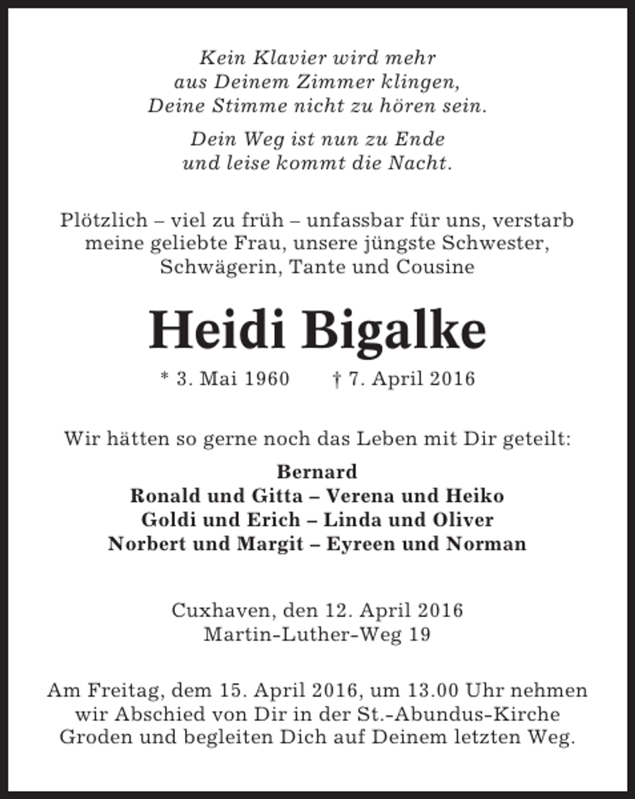 <p>Kein Klavier wird mehr<br />aus Deinem Zimmer klingen,<br />Deine Stimme nicht zu hören sein.<br />Dein Weg ist nun zu Ende<br />und leise kommt die Nacht.<br />Plötzlich – viel zu früh – unfassbar für uns, verstarb<br />meine geliebte Frau, unsere jüngste Schwester,<br />Schwägerin, Tante und Cousine</p><p>Heidi Bigalke<br />* 3. Mai 1960</p><p>† 7. April 2016</p><p>Wir hätten so gerne noch das Leben mit Dir geteilt:<br />Bernard<br />Ronald und Gitta – Verena und Heiko<br />Goldi und Erich – Linda und Oliver<br />Norbert und Margit – Eyreen und Norman<br />Cuxhaven, den 12. April 2016<br />Martin-Luther-Weg 19<br />Am Freitag, dem 15. April 2016, um 13.00 Uhr nehmen<br />wir Abschied von Dir in der St.-Abundus-Kirche<br />Groden und begleiten Dich auf Deinem letzten Weg.</p>