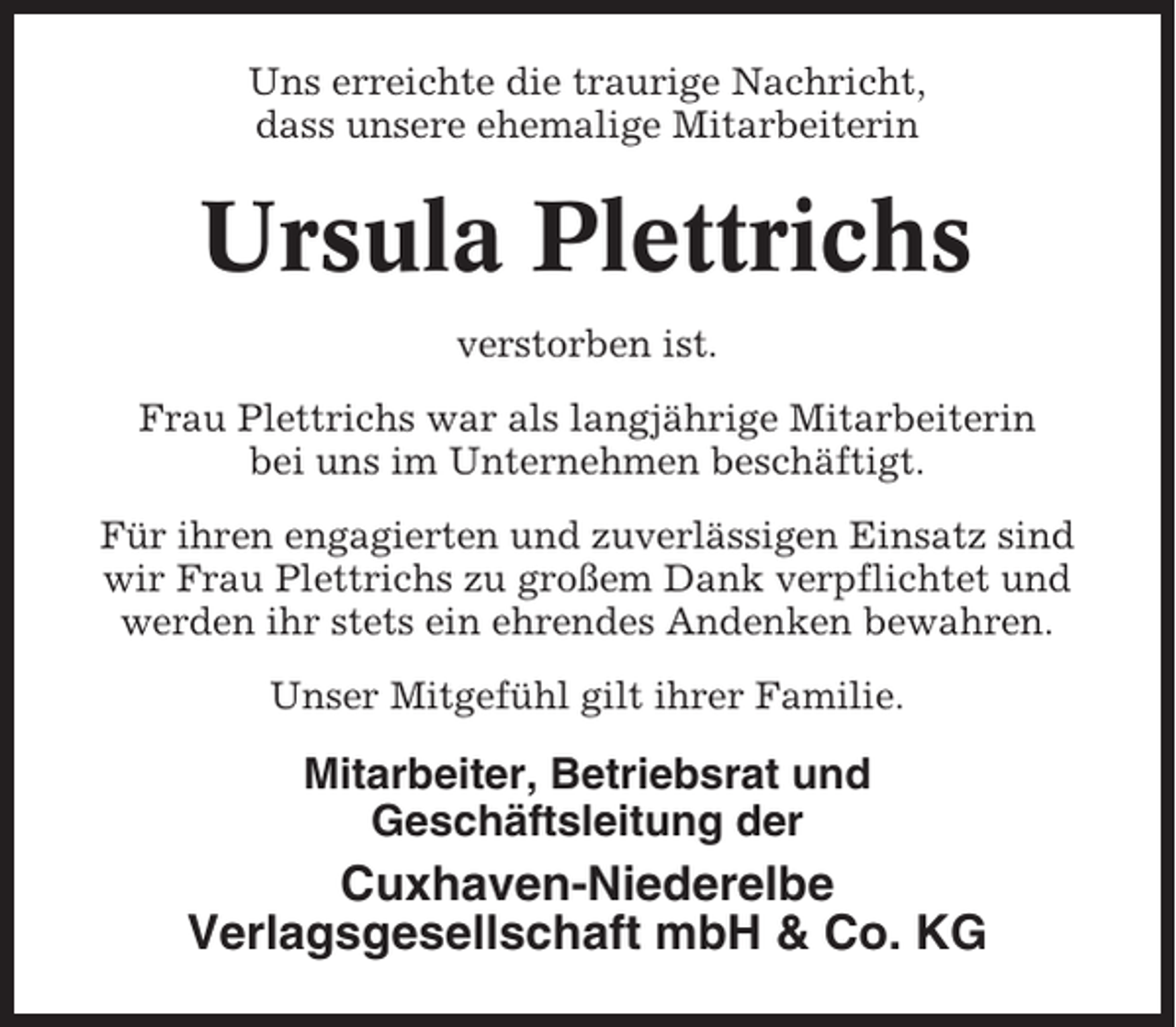 <p>Uns erreichte die traurige Nachricht,<br />dass unsere ehemalige Mitarbeiterin</p><p>Ursula Plettrichs<br />verstorben ist.<br />Frau Plettrichs war als langjährige Mitarbeiterin<br />bei uns im Unternehmen beschäftigt.<br />Für ihren engagierten und zuverlässigen Einsatz sind<br />wir Frau Plettrichs zu großem Dank verpflichtet und<br />werden ihr stets ein ehrendes Andenken bewahren.<br />Unser Mitgefühl gilt ihrer Familie.</p><p>Mitarbeiter, Betriebsrat und<br />Geschäftsleitung der</p><p>Cuxhaven-Niederelbe<br />Verlagsgesellschaft mbH &amp; Co. KG</p>