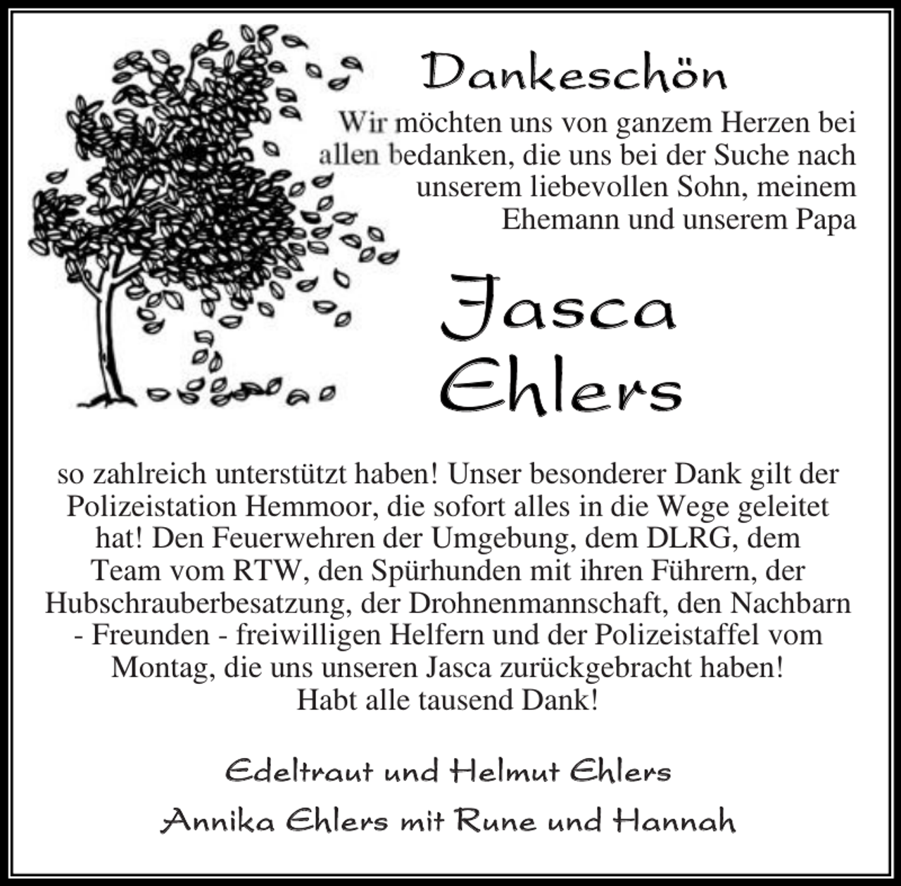 <p>Dank eschön</p><p>Wir<br />chte u s v ga e Her e bei<br />a e beda e die u s bei der Suche ach<br />u sere iebev e S h<br />ei e<br />Ehe a u d u sere Papa</p><p>Ja sca<br />Eh lers<br />s ah reich u terst t t habe ! U ser bes derer Da gi t der<br />P i eistati He<br />r die s f rt a es i die Wege ge eitet<br />hat! De Feuerwehre der U gebu g de D RG de<br />Tea v<br />RTW de Sp rhu de<br />it ihre F hrer der<br />Hubschrauberbesat u g der Dr h e a schaft de achbar<br />Freu de freiwi ige He fer u d der P i eistaffe v<br />tag die u s u sere asca ur c gebracht habe !<br />Habt a e tause d Da !</p><p>E d e l t r a u t u n d H e l m u t Eh l er s<br />A n n i k a E h l e r s m i t R u n e u nd H a n n a h</p>