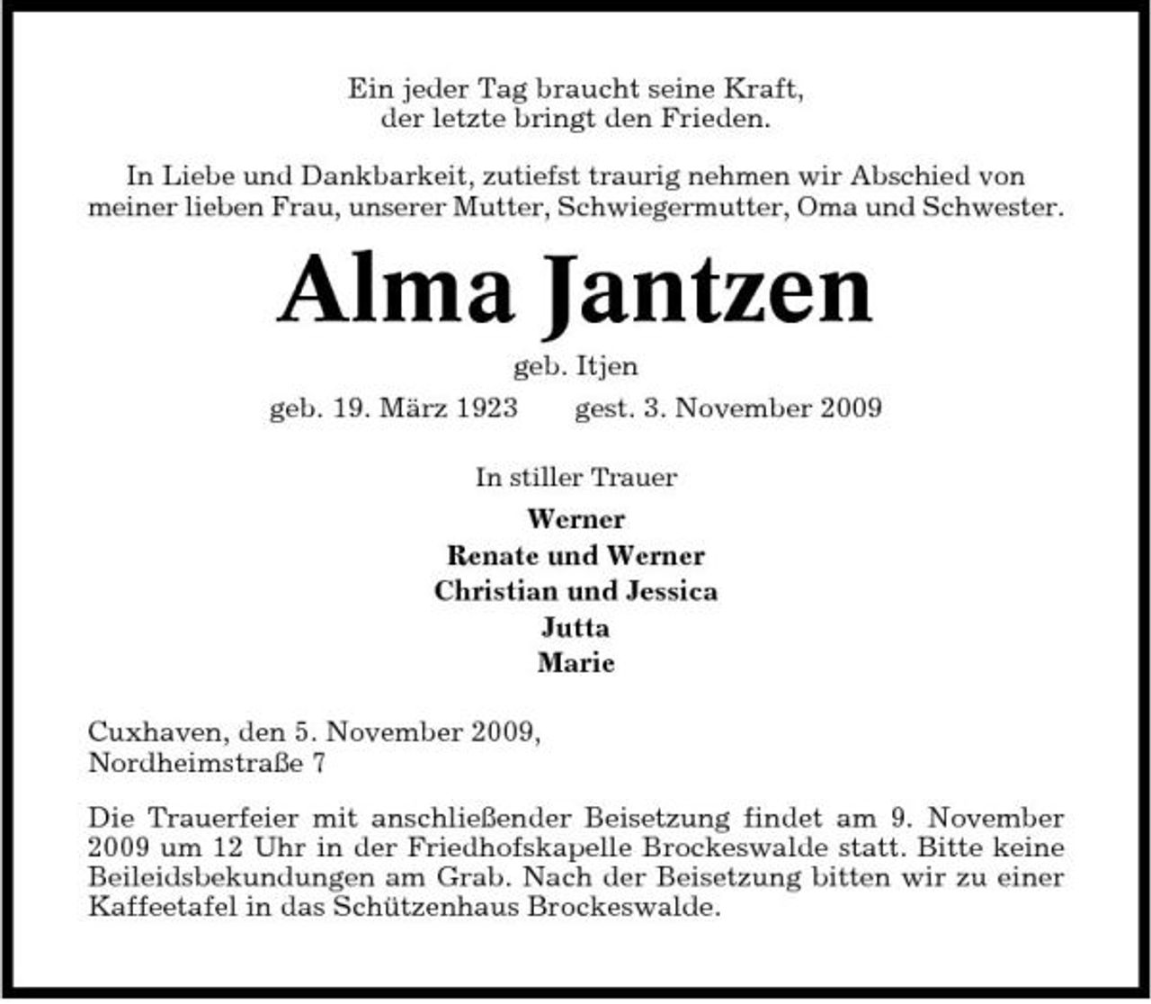 <p>Ein jeder Tag braucht seine Kraft, der letzte bringt den Frieden. In Liebe und Dankbarkeit, zutiefst traurig nehmen wir Abschied von meiner lieben Frau, unserer Mutter, Schwiegermutter, Oma und Schwester.</p><p>Alma Jantzen<br />geb. Itjen geb. 19. März 1923 gest. 3. November 2009<br />In stiller Trauer</p><p>Werner Renate und Werner Christian und Jessica Jutta Marie Cuxhaven, den 5. November 2009, Nordheimstraße 7 Die Trauerfeier mit anschließender Beisetzung findet am 9. November 2009 um 12 Uhr in der Friedhofskapelle Brockeswalde statt. Bitte keine Beileidsbekundungen am Grab. Nach der Beisetzung bitten wir zu einer Kaffeetafel in das Schützenhaus Brockeswalde.</p>
