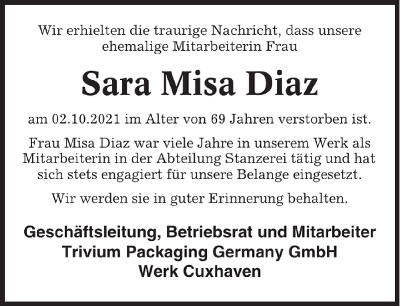 <p>Wir erhielten die traurige Nachricht, dass unsere<br />ehemalige Mitarbeiterin Frau</p><p>Sara Misa Diaz<br />am 02.10.2021 im Alter von 69 Jahren verstorben ist.<br />Frau Misa Diaz war viele Jahre in unserem Werk als<br />Mitarbeiterin in der Abteilung Stanzerei tätig und hat<br />sich stets engagiert für unsere Belange eingesetzt.<br />Wir werden sie in guter Erinnerung behalten.</p><p>Geschäftsleitung, Betriebsrat und Mitarbeiter<br />Trivium Packaging Germany GmbH<br />Werk Cuxhaven</p>
