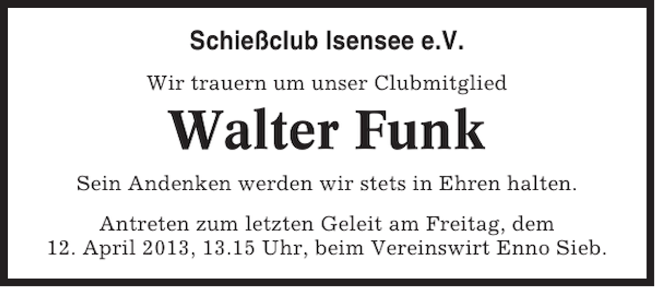 <p>Schießclub Isensee e.V.<br />Wir trauern um unser Clubmitglied</p><p>Walter Funk<br />Sein Andenken werden wir stets in Ehren halten.<br />Antreten zum letzten Geleit am Freitag, dem<br />12. April 2013, 13.15 Uhr, beim Vereinswirt Enno Sieb.</p>