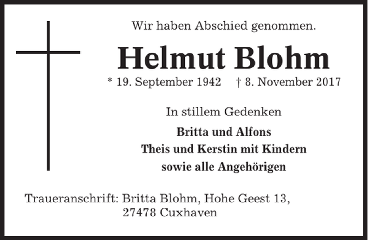 <p>Wir haben Abschied genommen.</p><p>Helmut Blohm<br />* 19. September 1942</p><p>† 8. November 2017</p><p>In stillem Gedenken<br />Britta und Alfons<br />Theis und Kerstin mit Kindern<br />sowie alle Angehörigen<br />Traueranschrift: Britta Blohm, Hohe Geest 13,<br />27478 Cuxhaven</p>