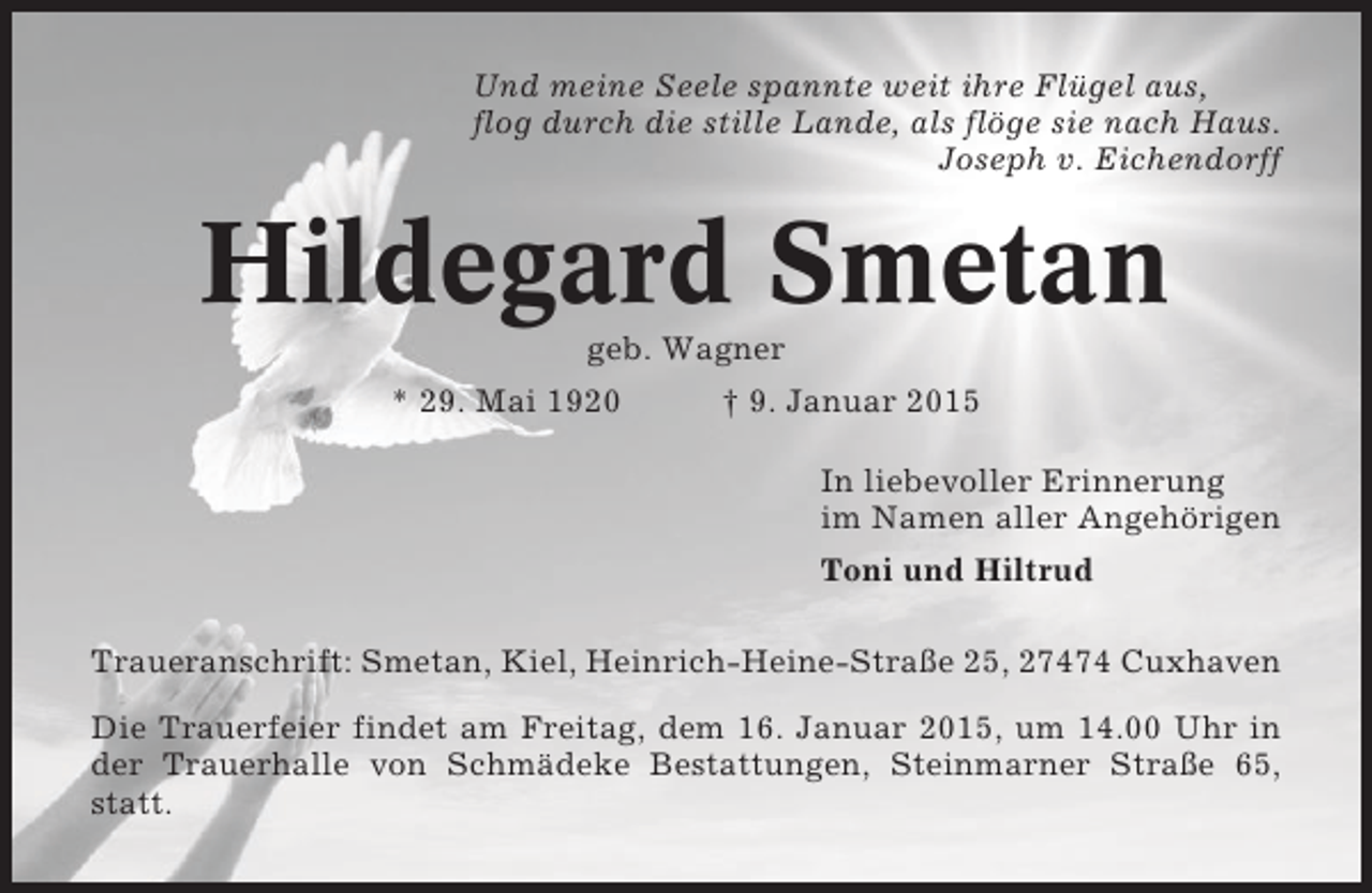 <p>Und meine Seele spannte weit ihre Flügel aus,<br />flog durch die stille Lande, als flöge sie nach Haus.<br />Joseph v. Eichendorff</p><p>Hildegard Smetan<br />geb. Wagner<br />* 29. Mai 1920</p><p>† 9. Januar 2015<br />In liebevoller Erinnerung<br />im Namen aller Angehörigen<br />Toni und Hiltrud</p><p>Traueranschrift: Smetan, Kiel, Heinrich-Heine-Straße 25, 27474 Cuxhaven<br />Die Trauerfeier findet am Freitag, dem 16. Januar 2015, um 14.00 Uhr in<br />der Trauerhalle von Schmädeke Bestattungen, Steinmarner Straße 65,<br />statt.</p>