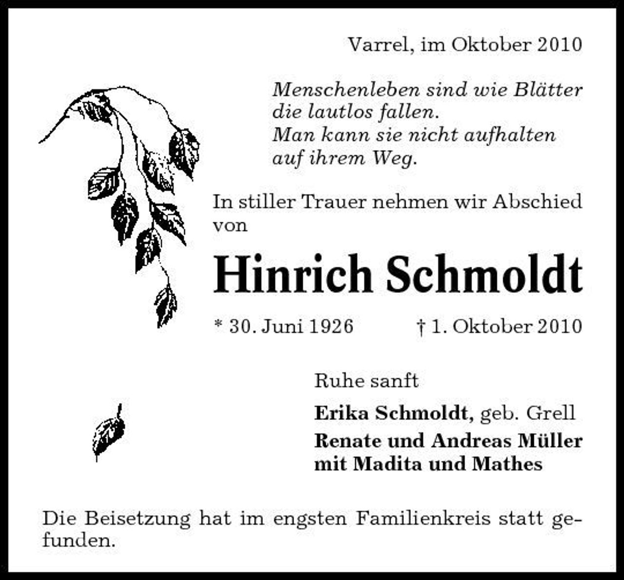 <p>Varrel, im Oktober 2010 Menschenleben sind wie Blätter die lautlos fallen. Man kann sie nicht aufhalten auf ihrem Weg. In stiller Trauer nehmen wir Abschied von</p><p>Hinrich Schmoldt<br />* 30. Juni 1926 † 1. Oktober 2010 Ruhe sanft Erika Schmoldt, geb. Grell Renate und Andreas Müller mit Madita und Mathes Die Beisetzung hat im engsten Familienkreis statt gefunden.</p>