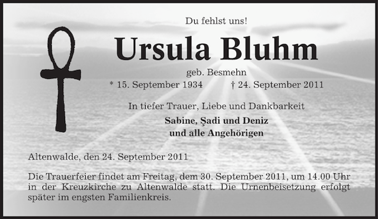 <p>Du fehlst uns!</p><p>Ursula Bluhm<br />geb. Besmehn<br />* 15. September 1934<br />† 24. September 2011<br />In tiefer Trauer, Liebe und Dankbarkeit<br />Sabine, Sadi und Deniz<br />¸<br />und alle Angehörigen<br />Altenwalde, den 24. September 2011<br />Die Trauerfeier findet am Freitag, dem 30. September 2011, um 14.00 Uhr<br />in der Kreuzkirche zu Altenwalde statt. Die Urnenbeisetzung erfolgt<br />später im engsten Familienkreis.</p>