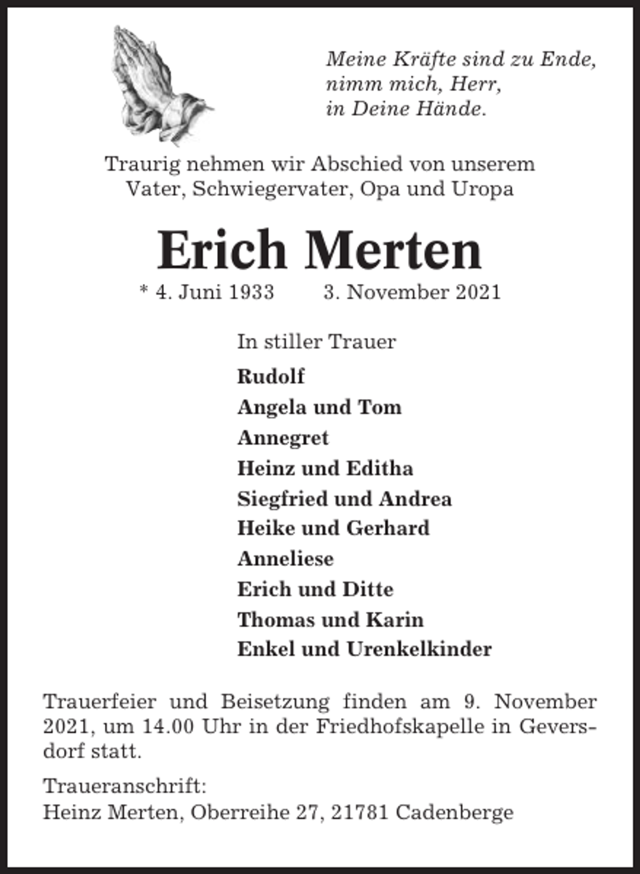 <p>Meine Kräfte sind zu Ende,<br />nimm mich, Herr,<br />in Deine Hände.<br />Traurig nehmen wir Abschied von unserem<br />Vater, Schwiegervater, Opa und Uropa</p><p>Erich Merten<br />* 4. Juni 193. November 2021</p><p>In stiller Trauer<br />Rudolf<br />Angela und Tom<br />Annegret<br />Heinz und Editha<br />Siegfried und Andrea<br />Heike und Gerhard<br />Anneliese<br />Erich und Ditte<br />Thomas und Karin<br />Enkel und Urenkelkinder<br />Trauerfeier und Beisetzung finden am 9. November<br />2021, um 14.00 Uhr in der Friedhofskapelle in Geversdorf statt.<br />Traueranschrift:<br />Heinz Merten, Oberreihe 27, 21781 Cadenberge</p>