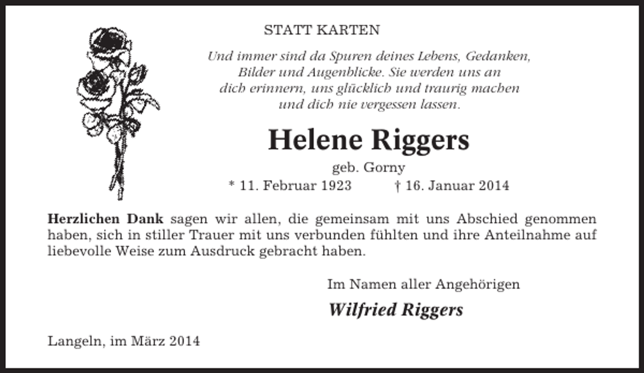<p>STATT KARTEN<br />Und immer sind da Spuren deines Lebens, Gedanken,<br />Bilder und Augenblicke. Sie werden uns an<br />dich erinnern, uns glücklich und traurig machen<br />und dich nie vergessen lassen.</p><p>Helene Riggers<br />geb. Gorny<br />* 11. Februar 1923<br />† 16. Januar 2014<br />Herzlichen Dank sagen wir allen, die gemeinsam mit uns Abschied genommen<br />haben, sich in stiller Trauer mit uns verbunden fühlten und ihre Anteilnahme auf<br />liebevolle Weise zum Ausdruck gebracht haben.<br />Im Namen aller Angehörigen</p><p>Wilfried Riggers<br />Langeln, im März 2014</p>