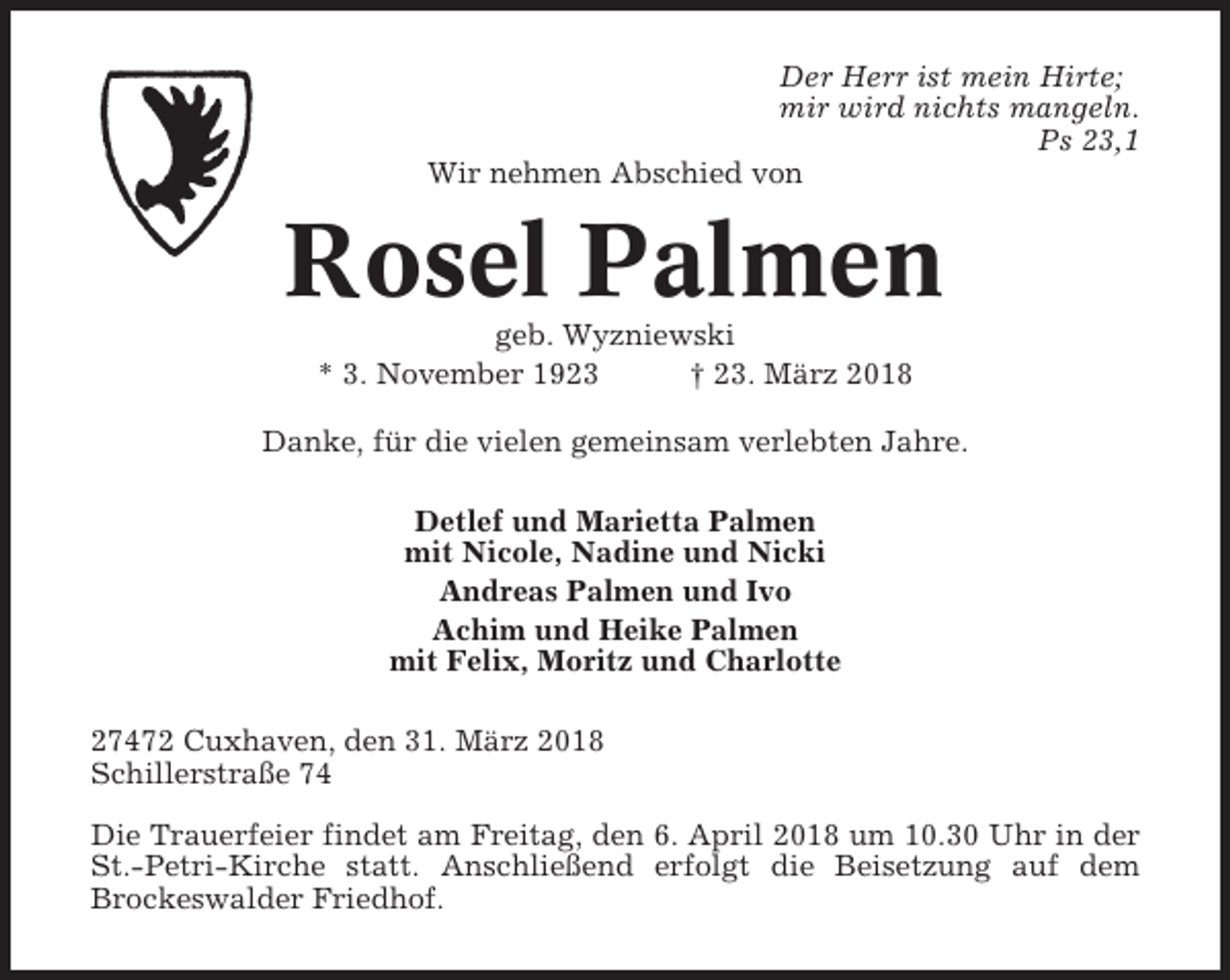 <p>Der Herr ist mein Hirte;<br />mir wird nichts mangeln.<br />Ps 23,1<br />Wir nehmen Abschied von</p><p>Rosel Palmen<br />geb. Wyzniewski<br />* 3. November 1923<br />† 23. März 2018<br />Danke, für die vielen gemeinsam verlebten Jahre.<br />Detlef und Marietta Palmen<br />mit Nicole, Nadine und Nicki<br />Andreas Palmen und Ivo<br />Achim und Heike Palmen<br />mit Felix, Moritz und Charlotte<br />27472 Cuxhaven, den 31. März 2018<br />Schillerstraße 74<br />Die Trauerfeier findet am Freitag, den 6. April 2018 um 10.30 Uhr in der<br />St.-Petri-Kirche statt. Anschließend erfolgt die Beisetzung auf dem<br />Brockeswalder Friedhof.</p>