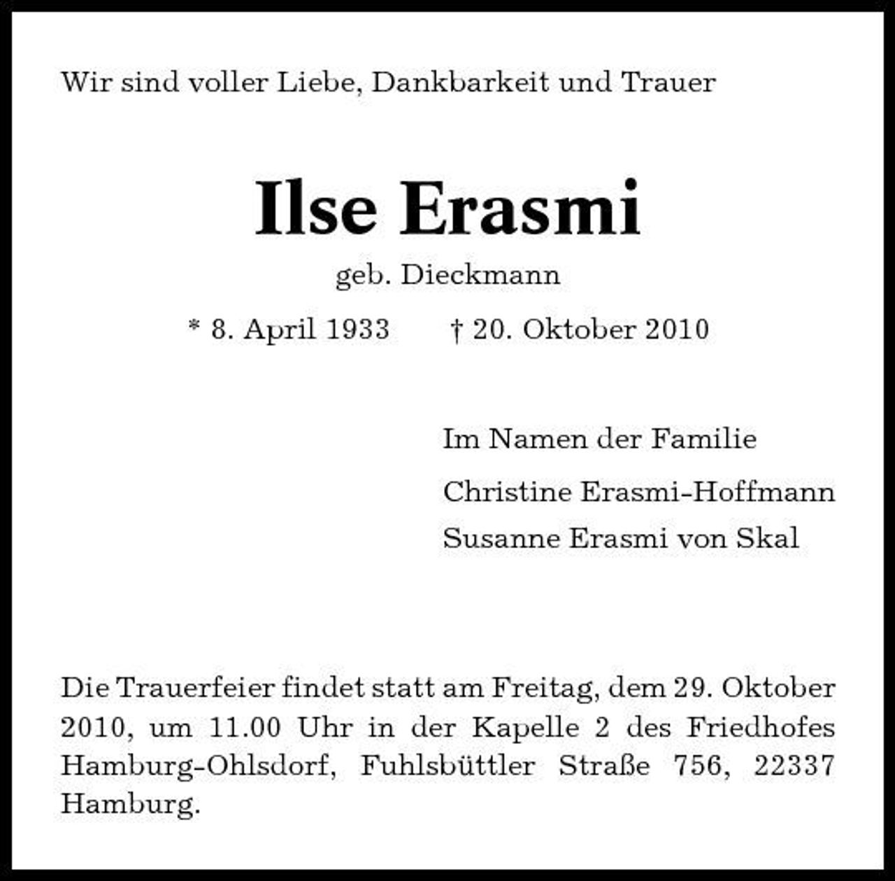 <p>Wir sind voller Liebe, Dankbarkeit und Trauer</p><p>Ilse Erasmi<br />geb. Dieckmann * 8. April 1933 † 20. Oktober 2010</p><p>Im Namen der Familie Christine Erasmi-Hoffmann Susanne Erasmi von Skal</p><p>Die Trauerfeier findet statt am Freitag, dem 29. Oktober 2010, um 11.00 Uhr in der Kapelle 2 des Friedhofes Hamburg-Ohlsdorf, Fuhlsbüttler Straße 756, 22337 Hamburg.</p>