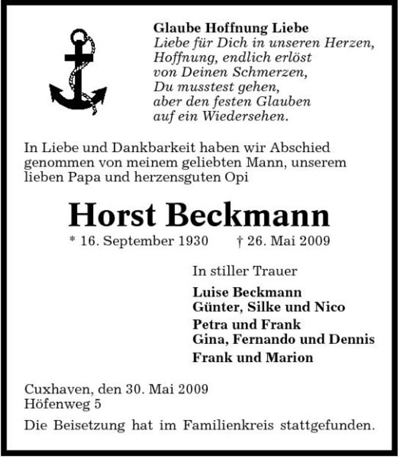 <p>Glaube Hoffnung Liebe Liebe für Dich in unseren Herzen, Hoffnung, endlich erlöst von Deinen Schmerzen, Du musstest gehen, aber den festen Glauben auf ein Wiedersehen. In Liebe und Dankbarkeit haben wir Abschied genommen von meinem geliebten Mann, unserem lieben Papa und herzensguten Opi</p><p>Horst Beckmann<br />* 16. September 1930 † 26. Mai 2009 In stiller Trauer Luise Beckmann Günter, Silke und Nico Petra und Frank Gina, Fernando und Dennis Frank und Marion Cuxhaven, den 30. Mai 2009 Höfenweg 5 Die Beisetzung hat im Familienkreis stattgefunden.</p>