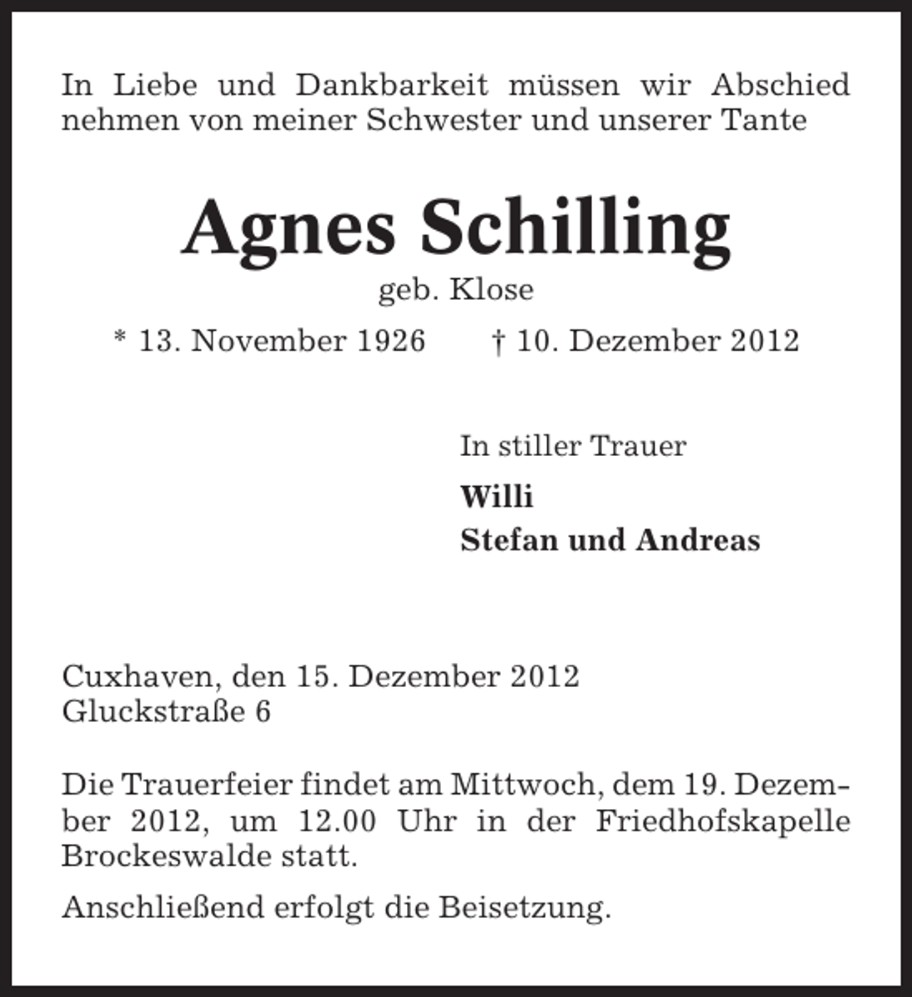 <p>In Liebe und Dankbarkeit müssen wir Abschied<br />nehmen von meiner Schwester und unserer Tante</p><p>Agnes Schilling<br />geb. Klose<br />* 13. November 1926</p><p>† 10. Dezember 2012<br />In stiller Trauer</p><p>Willi<br />Stefan und Andreas</p><p>Cuxhaven, den 15. Dezember 2012<br />Gluckstraße 6<br />Die Trauerfeier findet am Mittwoch, dem 19. Dezember 2012, um 12.00 Uhr in der Friedhofskapelle<br />Brockeswalde statt.<br />Anschließend erfolgt die Beisetzung.</p>