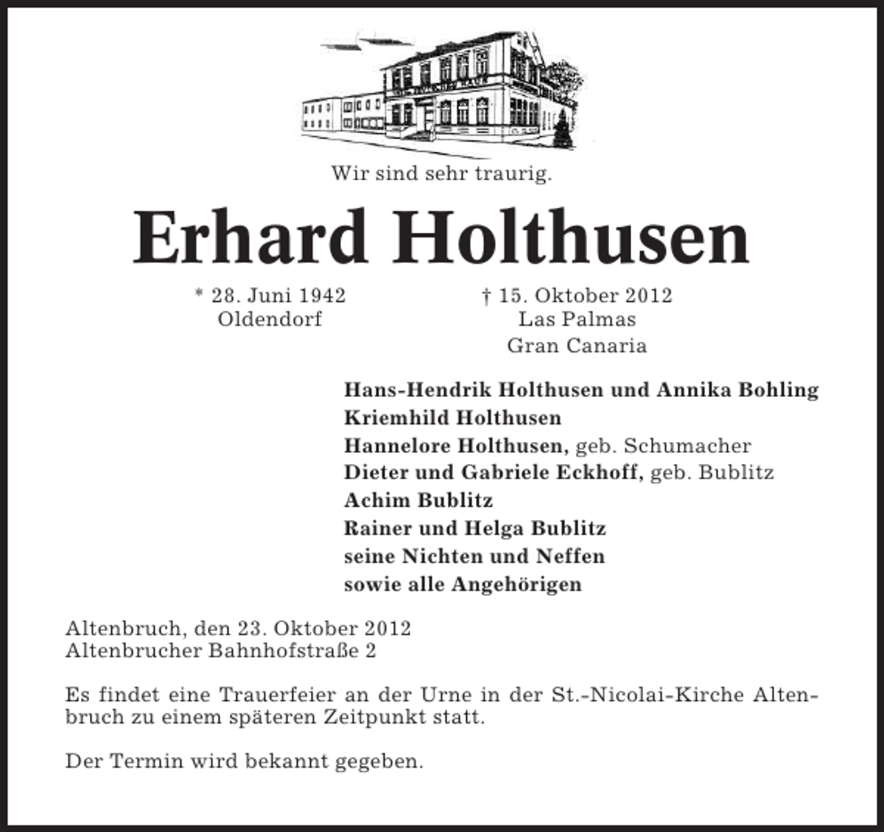 <p>Wir sind sehr traurig.</p>
<p>Erhard Holthusen<br />* 28. Juni 1942<br />Oldendorf</p>
<p>† 15. Oktober 2012<br />Las Palmas<br />Gran Canaria</p>
<p>Hans-Hendrik Holthusen und Annika Bohling<br />Kriemhild Holthusen<br />Hannelore Holthusen, geb. Schumacher<br />Dieter und Gabriele Eckhoff, geb. Bublitz<br />Achim Bublitz<br />Rainer und Helga Bublitz<br />seine Nichten und Neffen<br />sowie alle Angehörigen<br />Altenbruch, den 23. Oktober 2012<br />Altenbrucher Bahnhofstraße 2<br />Es findet eine Trauerfeier an der Urne in der St.-Nicolai-Kirche Altenbruch zu einem späteren Zeitpunkt statt.<br />Der Termin wird bekannt gegeben.</p>