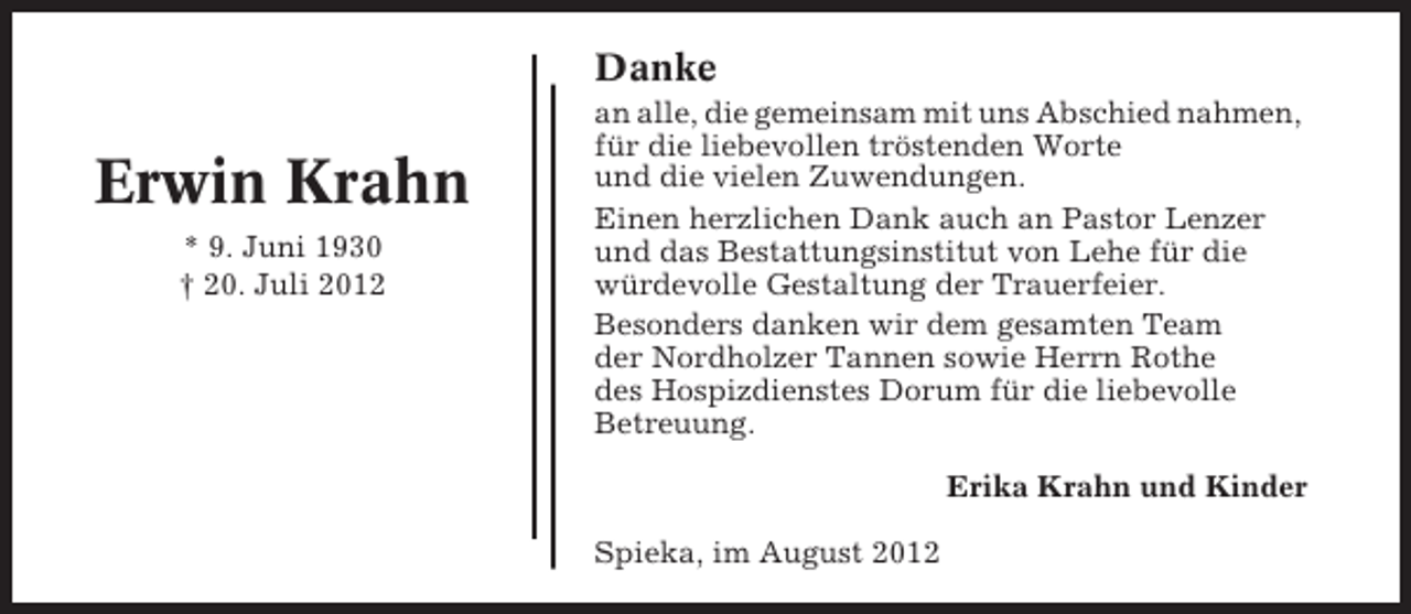 <p>Danke</p><p>Erwin Krahn<br />* 9. Juni 1930<br />† 20. Juli 2012</p><p>an alle, die gemeinsam mit uns Abschied nahmen,<br />für die liebevollen tröstenden Worte<br />und die vielen Zuwendungen.<br />Einen herzlichen Dank auch an Pastor Lenzer<br />und das Bestattungsinstitut von Lehe für die<br />würdevolle Gestaltung der Trauerfeier.<br />Besonders danken wir dem gesamten Team<br />der Nordholzer Tannen sowie Herrn Rothe<br />des Hospizdienstes Dorum für die liebevolle<br />Betreuung.<br />Erika Krahn und Kinder<br />Spieka, im August 2012</p>