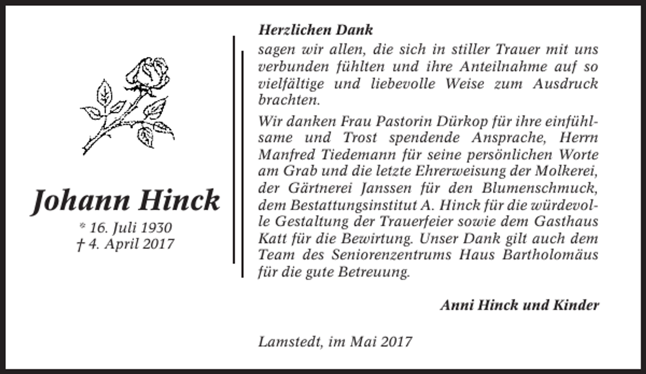 <p>Johann Hinck<br />* 16. Juli 1930<br />† 4. April 2017</p><p>Herzlichen Dank<br />sagen wir allen, die sich in stiller Trauer mit uns<br />verbunden fühlten und ihre Anteilnahme auf so<br />vielfältige und liebevolle Weise zum Ausdruck<br />brachten.<br />Wir danken Frau Pastorin Dürkop für ihre einfühlsame und Trost spendende Ansprache, Herrn<br />Manfred Tiedemann für seine persönlichen Worte<br />am Grab und die letzte Ehrerweisung der Molkerei,<br />der Gärtnerei Janssen für den Blumenschmuck,<br />dem Bestattungsinstitut A. Hinck für die würdevolle Gestaltung der Trauerfeier sowie dem Gasthaus<br />Katt für die Bewirtung. Unser Dank gilt auch dem<br />Team des Seniorenzentrums Haus Bartholomäus<br />für die gute Betreuung.<br />Anni Hinck und Kinder<br />Lamstedt, im Mai 2017</p>