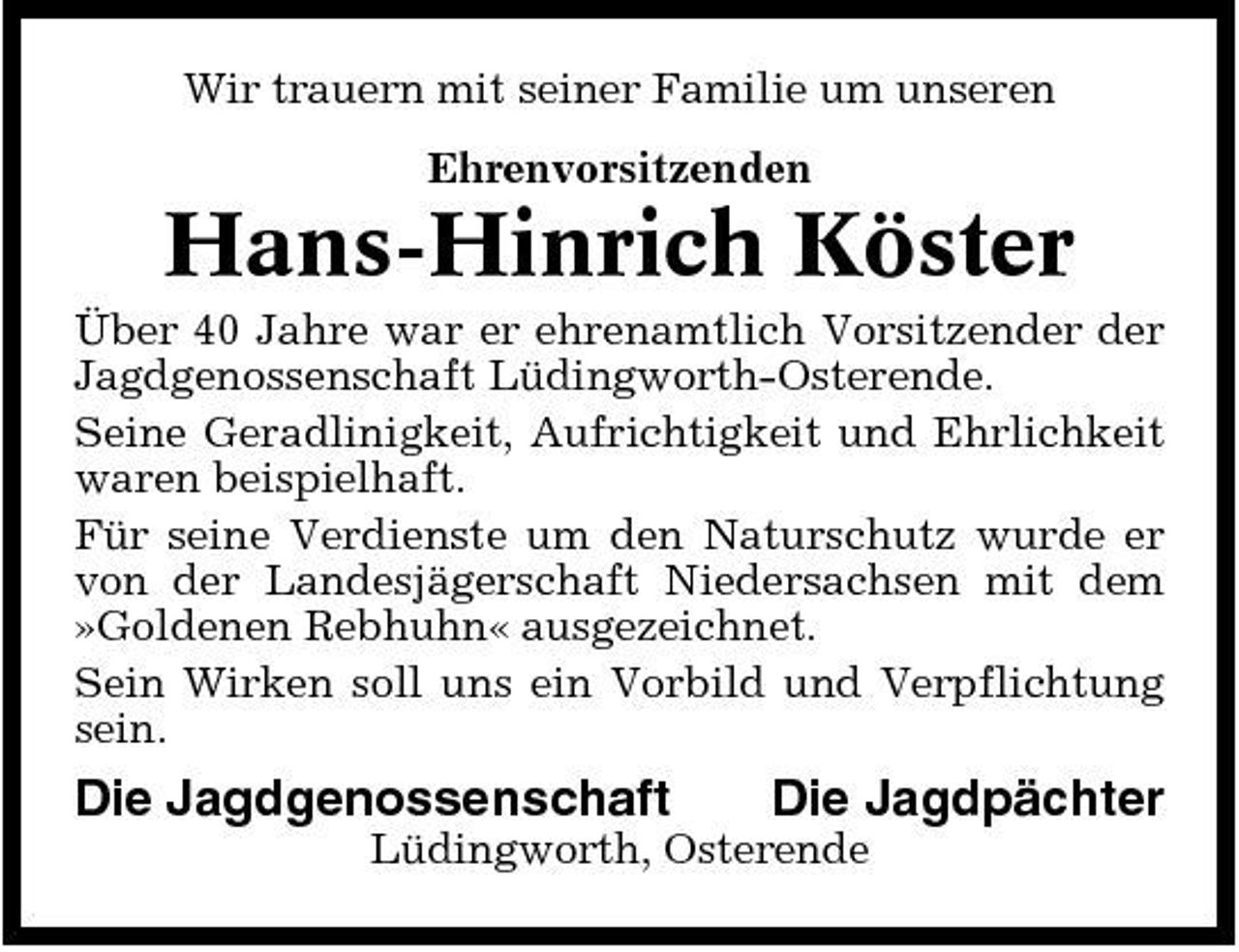 <p>Wir trauern mit seiner Familie um unseren Ehrenvorsitzenden</p><p>Hans-Hinrich Köster<br />Über 40 Jahre war er ehrenamtlich Vorsitzender der Jagdgenossenschaft Lüdingworth-Osterende. Seine Geradlinigkeit, Aufrichtigkeit und Ehrlichkeit waren beispielhaft. Für seine Verdienste um den Naturschutz wurde er von der Landesjägerschaft Niedersachsen mit dem »Goldenen Rebhuhn« ausgezeichnet. Sein Wirken soll uns ein Vorbild und Verpflichtung sein.</p><p>Die Jagdgenossenschaft</p><p>Die Jagdpächter</p><p>Lüdingworth, Osterende</p>
