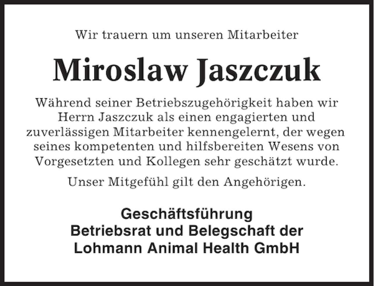 <p>Wir trauern um unseren Mitarbeiter</p><p>Miroslaw Jaszczuk<br />Während seiner Betriebszugehörigkeit haben wir<br />Herrn Jaszczuk als einen engagierten und<br />zuverlässigen Mitarbeiter kennengelernt, der wegen<br />seines kompetenten und hilfsbereiten Wesens von<br />Vorgesetzten und Kollegen sehr geschätzt wurde.<br />Unser Mitgefühl gilt den Angehörigen.</p><p>Geschäftsführung<br />Betriebsrat und Belegschaft der<br />Lohmann Animal Health GmbH</p>