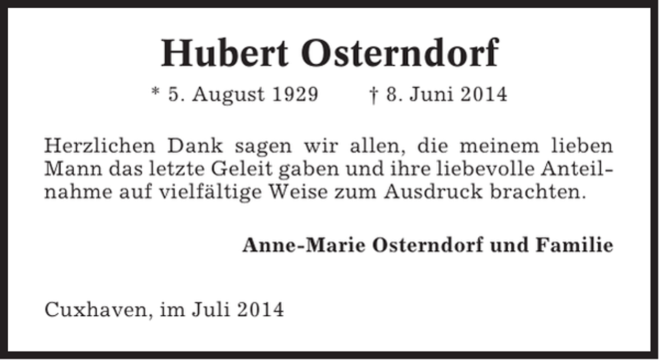 <p>Hubert Osterndorf<br />* 5. August 1929</p><p>† 8. Juni 2014</p><p>Herzlichen Dank sagen wir allen, die meinem lieben<br />Mann das letzte Geleit gaben und ihre liebevolle Anteilnahme auf vielfältige Weise zum Ausdruck brachten.<br />Anne-Marie Osterndorf und Familie<br />Cuxhaven, im Juli 2014</p>