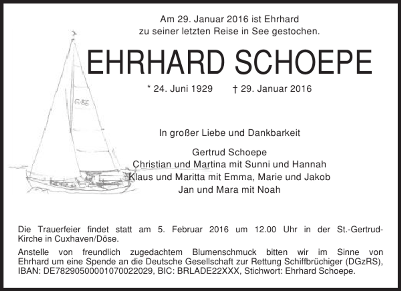 <p>Am 29. Januar 2016 ist Ehrhard<br />zu seiner letzten Reise in See gestochen.</p><p>EHRHARD SCHOEPE<br />* 24. Juni 1929</p><p>† 29. Januar 2016</p><p>In großer Liebe und Dankbarkeit<br />Gertrud Schoepe<br />Christian und Martina mit Sunni und Hannah<br />Klaus und Maritta mit Emma, Marie und Jakob<br />Jan und Mara mit Noah</p><p>Die Trauerfeier findet statt am 5. Februar 2016 um 12.00 Uhr in der St.-GertrudKirche in Cuxhaven/Döse.<br />Anstelle von freundlich zugedachtem Blumenschmuck bitten wir im Sinne von<br />Ehrhard um eine Spende an die Deutsche Gesellschaft zur Rettung Schiffbrüchiger (DGzRS),<br />IBAN: DE78290500001070022029, BIC: BRLADE22XXX, Stichwort: Ehrhard Schoepe.</p>
