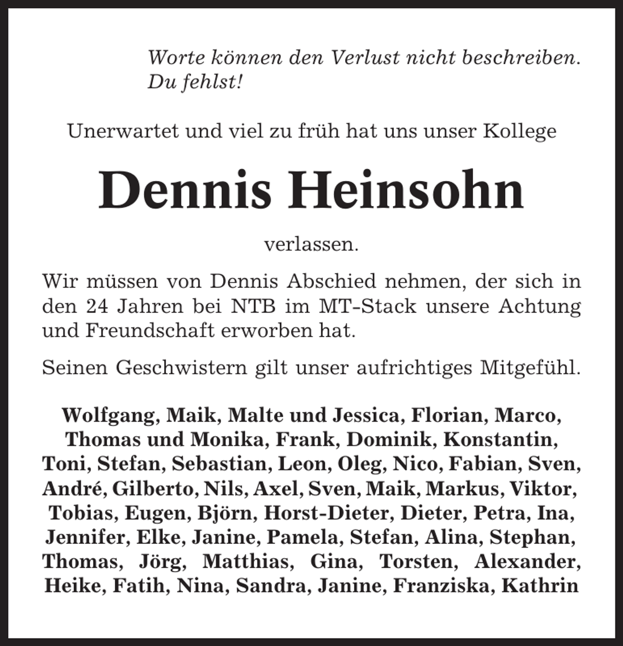 <p>Worte können den Verlust nicht beschreiben.<br />Du fehlst!<br />Unerwartet und viel zu früh hat uns unser Kollege</p><p>Dennis Heinsohn<br />verlassen.<br />Wir müssen von Dennis Abschied nehmen, der sich in<br />den 24 Jahren bei NTB im MT-Stack unsere Achtung<br />und Freundschaft erworben hat.<br />Seinen Geschwistern gilt unser aufrichtiges Mitgefühl.<br />Wolfgang, Maik, Malte und Jessica, Florian, Marco,<br />Thomas und Monika, Frank, Dominik, Konstantin,<br />Toni, Stefan, Sebastian, Leon, Oleg, Nico, Fabian, Sven,<br />André, Gilberto, Nils, Axel, Sven, Maik, Markus, Viktor,<br />Tobias, Eugen, Björn, Horst-Dieter, Dieter, Petra, Ina,<br />Jennifer, Elke, Janine, Pamela, Stefan, Alina, Stephan,<br />Thomas, Jörg, Matthias, Gina, Torsten, Alexander,<br />Heike, Fatih, Nina, Sandra, Janine, Franziska, Kathrin</p>