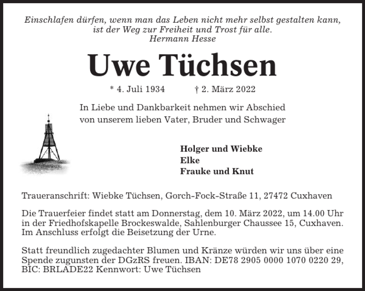 <p>Einschlafen dürfen, wenn man das Leben nicht mehr selbst gestalten kann,<br />ist der Weg zur Freiheit und Trost für alle.<br />Hermann Hesse</p><p>Uwe Tüchsen<br />* 4. Juli 1934</p><p>† 2. März 2022</p><p>In Liebe und Dankbarkeit nehmen wir Abschied<br />von unserem lieben Vater, Bruder und Schwager<br />Holger und Wiebke<br />Elke<br />Frauke und Knut<br />Traueranschrift: Wiebke Tüchsen, Gorch-Fock-Straße 11, 27472 Cuxhaven<br />Die Trauerfeier findet statt am Donnerstag, dem 10. März 2022, um 14.00 Uhr<br />in der Friedhofskapelle Brockeswalde, Sahlenburger Chaussee 15, Cuxhaven.<br />Im Anschluss erfolgt die Beisetzung der Urne.<br />Statt freundlich zugedachter Blumen und Kränze würden wir uns über eine<br />Spende zugunsten der DGzRS freuen. IBAN: DE78 2905 0000 107220 29,<br />BIC: BRLADE22 Kennwort: Uwe Tüchsen</p>