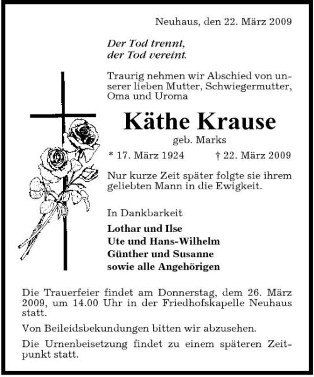 <p>Neuhaus, den 22. März 2009</p><p>Der Tod trennt, der Tod vereint.<br />Traurig nehmen wir Abschied von unserer lieben Mutter, Schwiegermutter, Oma und Uroma</p><p>Käthe Krause<br />geb. Marks * 17. März 1924 † 22. März 2009 Nur kurze Zeit später folgte sie ihrem geliebten Mann in die Ewigkeit. In Dankbarkeit Lothar und Ilse Ute und Hans-Wilhelm Günther und Susanne sowie alle Angehörigen Die Trauerfeier findet am Donnerstag, dem 26. März 2009, um 14.00 Uhr in der Friedhofskapelle Neuhaus statt. Von Beileidsbekundungen bitten wir abzusehen. Die Urnenbeisetzung findet zu einem späteren Zeitpunkt statt.</p>