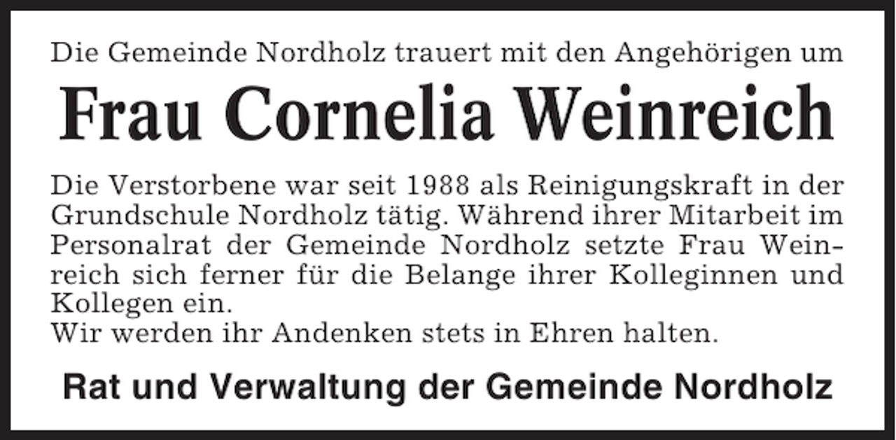 <p>Die Gemeinde Nordholz trauert mit den Angehörigen um</p><p>Frau Cornelia Weinreich<br />Die Verstorbene war seit 1988 als Reinigungskraft in der<br />Grundschule Nordholz tätig. Während ihrer Mitarbeit im<br />Personalrat der Gemeinde Nordholz setzte Frau Weinreich sich ferner für die Belange ihrer Kolleginnen und<br />Kollegen ein.<br />Wir werden ihr Andenken stets in Ehren halten.</p><p>Rat und Verwaltung der Gemeinde Nordholz</p>