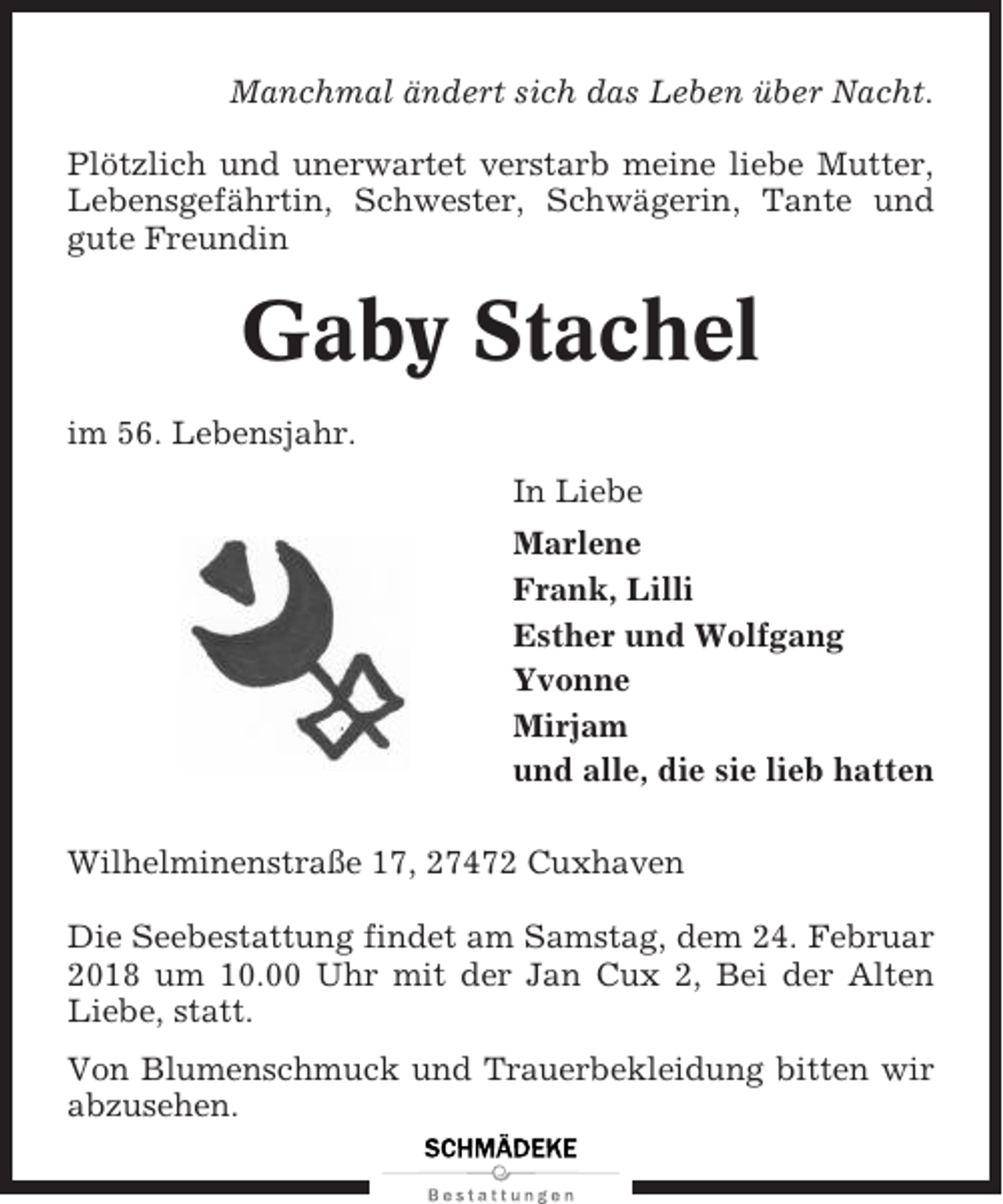 <p>Manchmal ändert sich das Leben über Nacht.<br />Plötzlich und unerwartet verstarb meine liebe Mutter,<br />Lebensgefährtin, Schwester, Schwägerin, Tante und<br />gute Freundin</p><p>Gaby Stachel<br />im 56. Lebensjahr.<br />In Liebe<br />Marlene<br />Frank, Lilli<br />Esther und Wolfgang<br />Yvonne<br />Mirjam<br />und alle, die sie lieb hatten<br />Wilhelminenstraße 17, 27472 Cuxhaven<br />Die Seebestattung findet am Samstag, dem 24. Februar<br />2018 um 10.00 Uhr mit der Jan Cux 2, Bei der Alten<br />Liebe, statt.<br />Von Blumenschmuck und Trauerbekleidung bitten wir<br />abzusehen.</p>