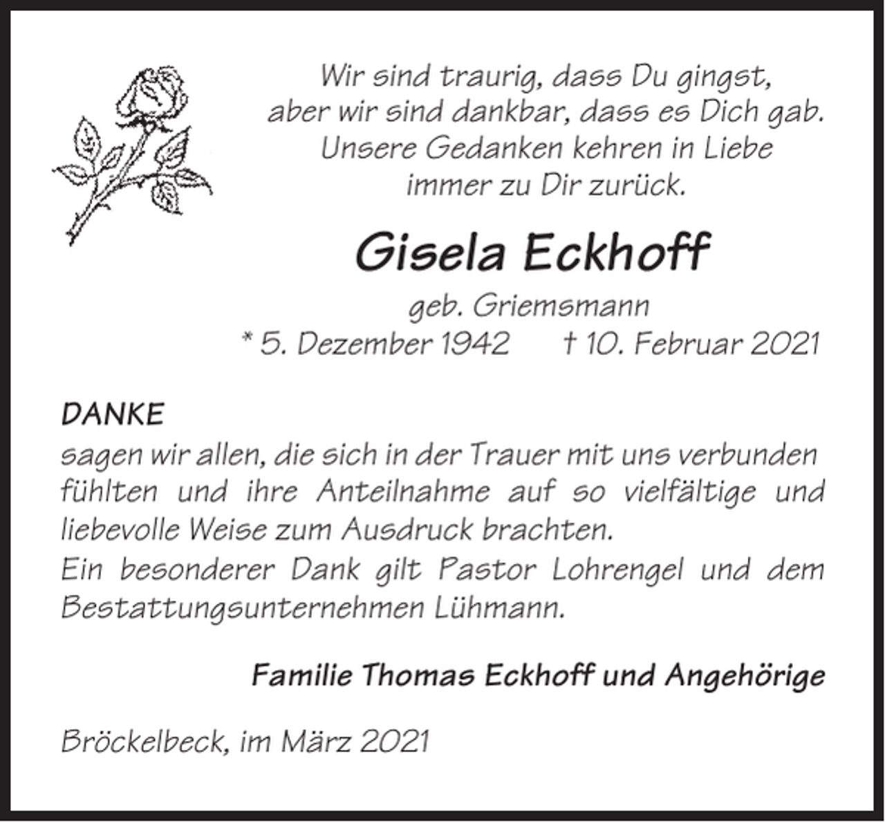 <p>Wir sind traurig, dass Du gingst,<br />aber wir sind dankbar, dass es Dich gab.<br />Unsere Gedanken kehren in Liebe<br />immer zu Dir zurück.</p><p>Gisela Eckhoff<br />geb. Griemsmann<br />* 5. Dezember 1942 † 10. Februar 2021<br />DANKE<br />sagen wir allen, die sich in der Trauer mit uns verbunden<br />fühlten und ihre Anteilnahme auf so vielfältige und<br />liebevolle Weise zum Ausdruck brachten.<br />Ein besonderer Dank gilt Pastor Lohrengel und dem<br />Bestattungsunternehmen Lühmann.<br />Familie Thomas Eckhoff und Angehörige<br />Bröckelbeck, im März 2021</p>