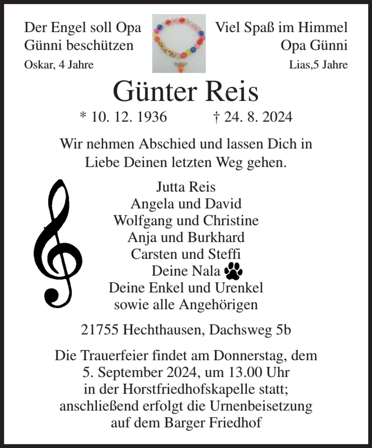 <p>Der Engel soll Opa<br />Günni beschützen<br />Oskar, 4 Jahre</p>
<p>Viel Spaß im Himmel<br />Opa Günni</p>
<p>Günter Reis</p>
<p>* 10. 12. 1936</p>
<p>Lias,5 Jahre</p>
<p>† 24. 8. 2024</p>
<p>Wir nehmen Abschied und lassen Dich in<br />Liebe Deinen letzten Weg gehen.<br />Jutta Reis<br />Angela und David<br />Wolfgang und Christine<br />Anja und Burkhard<br />Carsten und Steffi<br />Deine Nala<br />Deine Enkel und Urenkel<br />sowie alle Angehörigen<br />21755 Hechthausen, Dachsweg 5b<br />Die Trauerfeier findet am Donnerstag, dem<br />5. September 2024, um 13.00 Uhr<br />in der Horstfriedhofskapelle statt;<br />anschließend erfolgt die Urnenbeisetzung<br />auf dem Barger Friedhof</p>