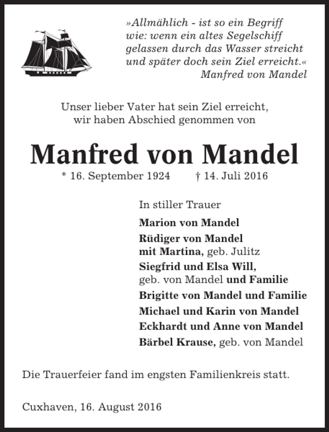 <p>»Allmählich - ist so ein Begriff<br />wie: wenn ein altes Segelschiff<br />gelassen durch das Wasser streicht<br />und später doch sein Ziel erreicht.«<br />Manfred von Mandel<br />Unser lieber Vater hat sein Ziel erreicht,<br />wir haben Abschied genommen von</p><p>Manfred von Mandel<br />* 16. September 1924</p><p>† 14. Juli 2016</p><p>In stiller Trauer<br />Marion von Mandel<br />Rüdiger von Mandel<br />mit Martina, geb. Julitz<br />Siegfrid und Elsa Will,<br />geb. von Mandel und Familie<br />Brigitte von Mandel und Familie<br />Michael und Karin von Mandel<br />Eckhardt und Anne von Mandel<br />Bärbel Krause, geb. von Mandel<br />Die Trauerfeier fand im engsten Familienkreis statt.<br />Cuxhaven, 16. August 2016</p>