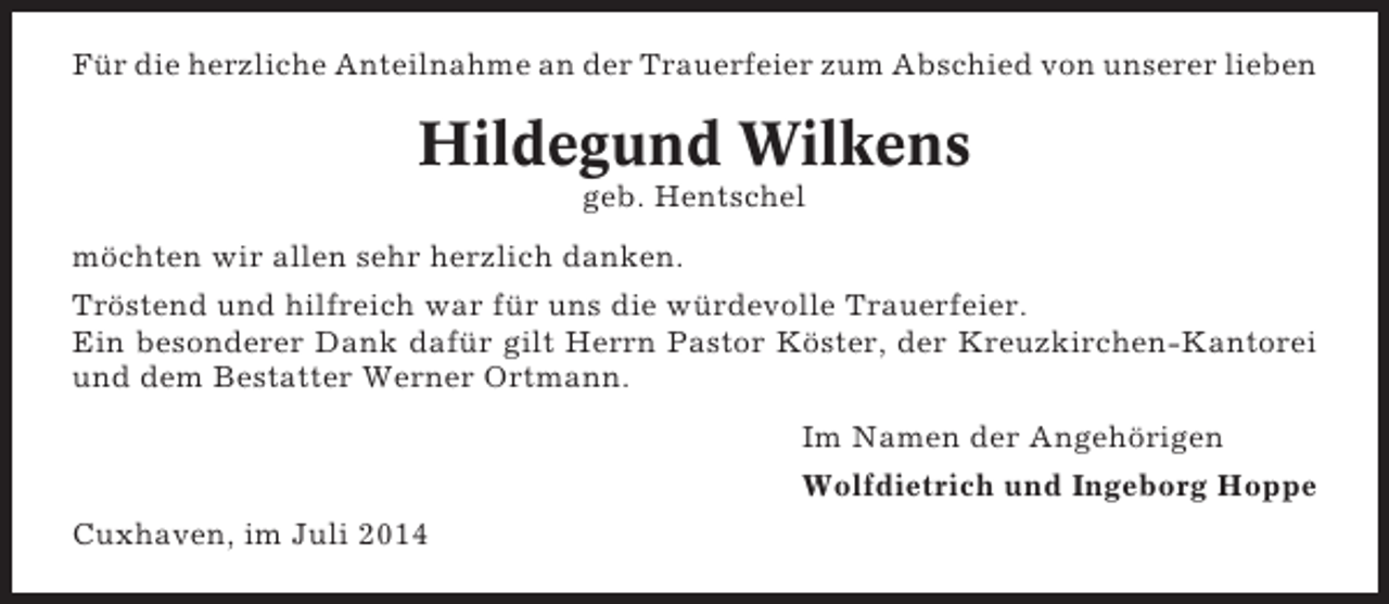 <p>Für die herzliche Anteilnahme an der Trauerfeier zum Abschied von unserer lieben</p><p>Hildegund Wilkens<br />geb. Hentschel<br />möchten wir allen sehr herzlich danken.<br />Tröstend und hilfreich war für uns die würdevolle Trauerfeier.<br />Ein besonderer Dank dafür gilt Herrn Pastor Köster, der Kreuzkirchen-Kantorei<br />und dem Bestatter Werner Ortmann.<br />Im Namen der Angehörigen<br />Wolfdietrich und Ingeborg Hoppe<br />Cuxhaven, im Juli 2014</p>