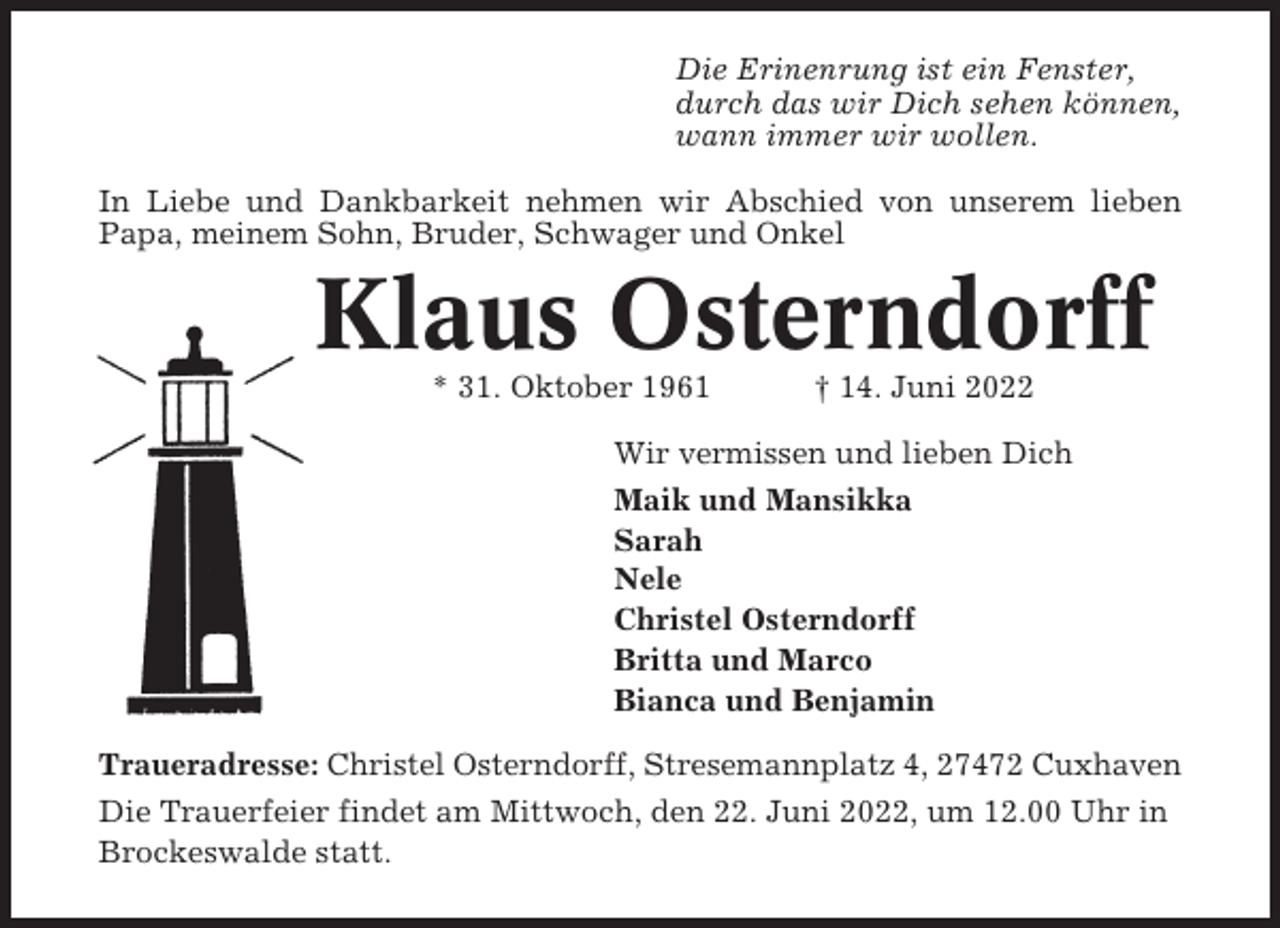 <p>Die Erinenrung ist ein Fenster,<br />durch das wir Dich sehen können,<br />wann immer wir wollen.<br />In Liebe und Dankbarkeit nehmen wir Abschied von unserem lieben<br />Papa, meinem Sohn, Bruder, Schwager und Onkel</p><p>Klaus Osterndorff<br />* 31. Oktober 1961</p><p>† 14. Juni 2022</p><p>Wir vermissen und lieben Dich<br />Maik und Mansikka<br />Sarah<br />Nele<br />Christel Osterndorff<br />Britta und Marco<br />Bianca und Benjamin<br />Traueradresse: Christel Osterndorff, Stresemannplatz 4, 27472 Cuxhaven<br />Die Trauerfeier findet am Mittwoch, den 22. Juni 2022, um 12.00 Uhr in<br />Brockeswalde statt.</p>