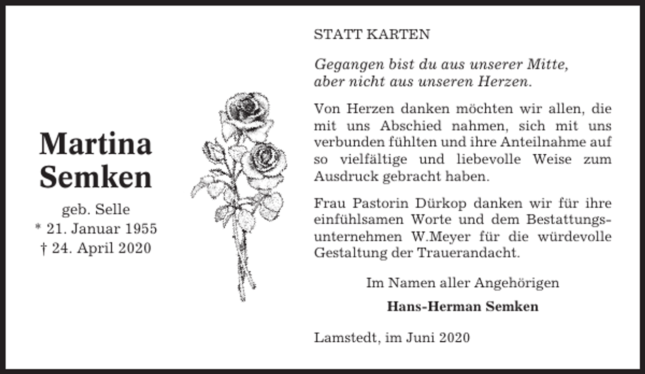 <p>STATT KARTEN</p><p>Gegangen bist du aus unserer Mitte,<br />aber nicht aus unseren Herzen.</p><p>Martina<br />Semken<br />geb. Selle<br />* 21. Januar 1955<br />† 24. April 2020</p><p>Von Herzen danken möchten wir allen, die<br />mit uns Abschied nahmen, sich mit uns<br />verbunden fühlten und ihre Anteilnahme auf<br />so vielfältige und liebevolle Weise zum<br />Ausdruck gebracht haben.<br />Frau Pastorin Dürkop danken wir für ihre<br />einfühlsamen Worte und dem Bestattungsunternehmen W.Meyer für die würdevolle<br />Gestaltung der Trauerandacht.<br />Im Namen aller Angehörigen<br />Hans-Herman Semken<br />Lamstedt, im Juni 2020</p>