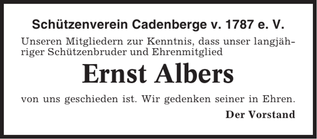 <p>Schützenverein Cadenberge v. 1787 e. V.<br />Unseren Mitgliedern zur Kenntnis, dass unser langjähriger Schützenbruder und Ehrenmitglied</p><p>Ernst Albers<br />von uns geschieden ist. Wir gedenken seiner in Ehren.</p><p>Der Vorstand</p>