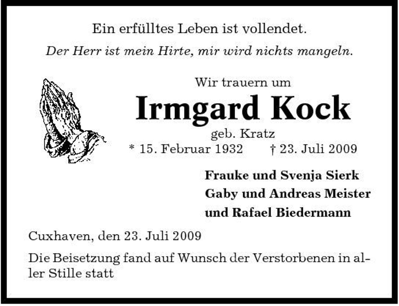 <p>Ein erfülltes Leben ist vollendet.<br />Der Herr ist mein Hirte, mir wird nichts mangeln. Wir trauern um</p><p>Irmgard Kock<br />geb. Kratz * 15. Februar 1932 † 23. Juli 2009 Frauke und Svenja Sierk Gaby und Andreas Meister und Rafael Biedermann Cuxhaven, den 23. Juli 2009 Die Beisetzung fand auf Wunsch der Verstorbenen in aller Stille statt</p>