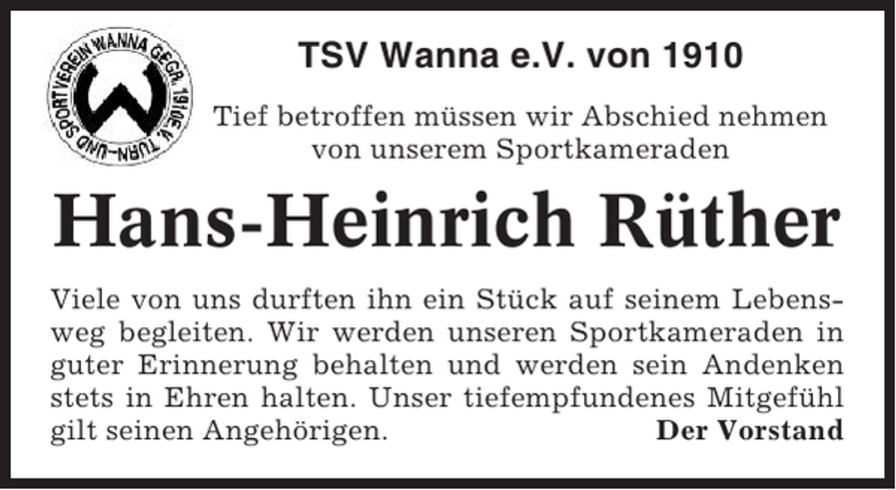 <p>TSV Wanna e.V. von 1910<br />Tief betroffen müssen wir Abschied nehmen<br />von unserem Sportkameraden</p><p>Hans-Heinrich Rüther<br />Viele von uns durften ihn ein Stück auf seinem Lebensweg begleiten. Wir werden unseren Sportkameraden in<br />guter Erinnerung behalten und werden sein Andenken<br />stets in Ehren halten. Unser tiefempfundenes Mitgefühl<br />gilt seinen Angehörigen.<br />Der Vorstand</p>