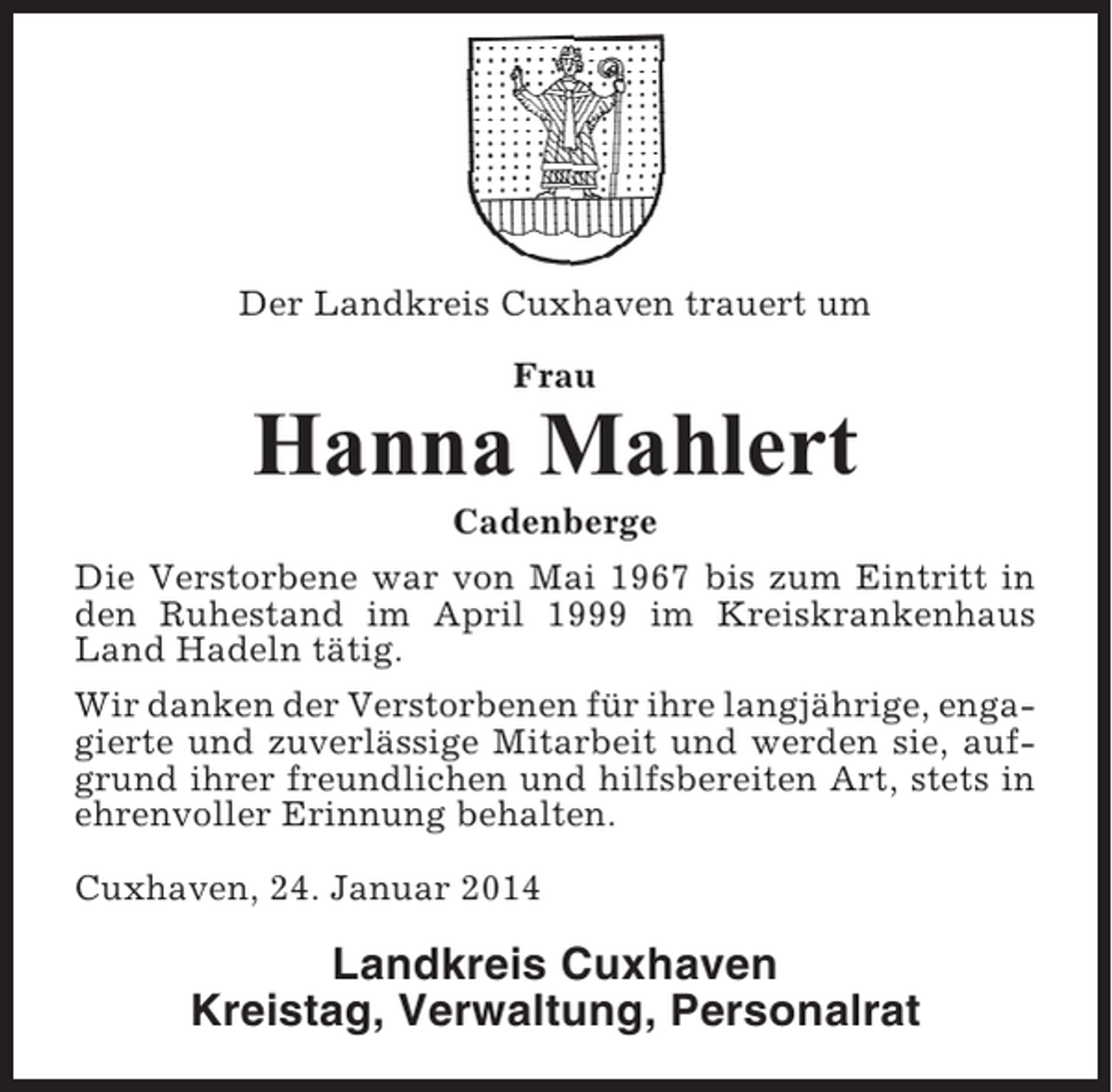 <p>Der Landkreis Cuxhaven trauert um<br />Frau</p><p>Hanna Mahlert<br />Cadenberge<br />Die Verstorbene war von Mai 1967 bis zum Eintritt in<br />den Ruhestand im April 1999 im Kreiskrankenhaus<br />Land Hadeln tätig.<br />Wir danken der Verstorbenen für ihre langjährige, engagierte und zuverlässige Mitarbeit und werden sie, aufgrund ihrer freundlichen und hilfsbereiten Art, stets in<br />ehrenvoller Erinnung behalten.<br />Cuxhaven, 24. Januar 2014</p><p>Landkreis Cuxhaven<br />Kreistag, Verwaltung, Personalrat</p>