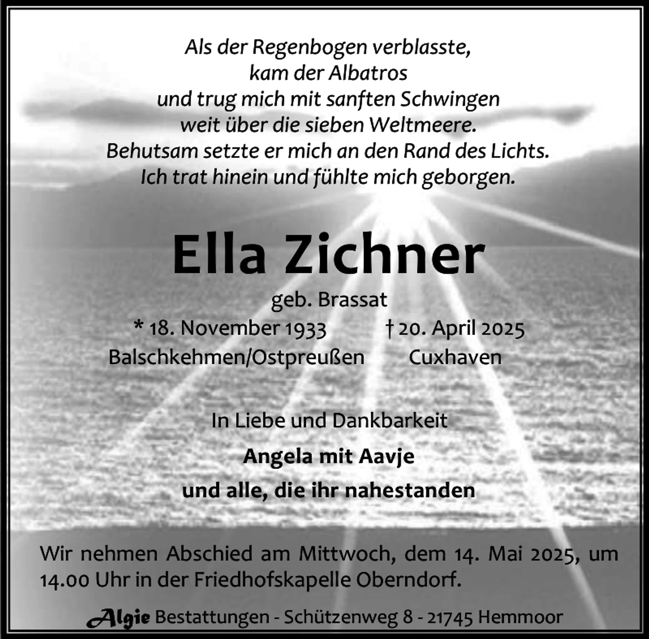 <p>Als der Regenbogen verblasste,<br />kam der Albatros<br />und trug mich mit sanften Schwingen<br />weit über die sieben Weltmeere.<br />Behutsam setzte er mich an den Rand des Lichts.<br />Ich trat hinein und fühlte mich geborgen.</p><p>Ella Zichner</p><p>geb. Brassat<br />* 18. November 1933<br />† 20. April 2025<br />Balschkehmen/Ostpreußen<br />Cuxhaven<br />In Liebe und Dankbarkeit<br />Angela mit Aavje<br />und alle, die ihr nahestanden<br />Wir nehmen Abschied am Mittwoch, dem 14. Mai 2025, um<br />14.00 Uhr in der Friedhofskapelle Oberndorf.<br />Algie Bestattungen - Schützenweg 8 - 21745 Hemmoor</p>