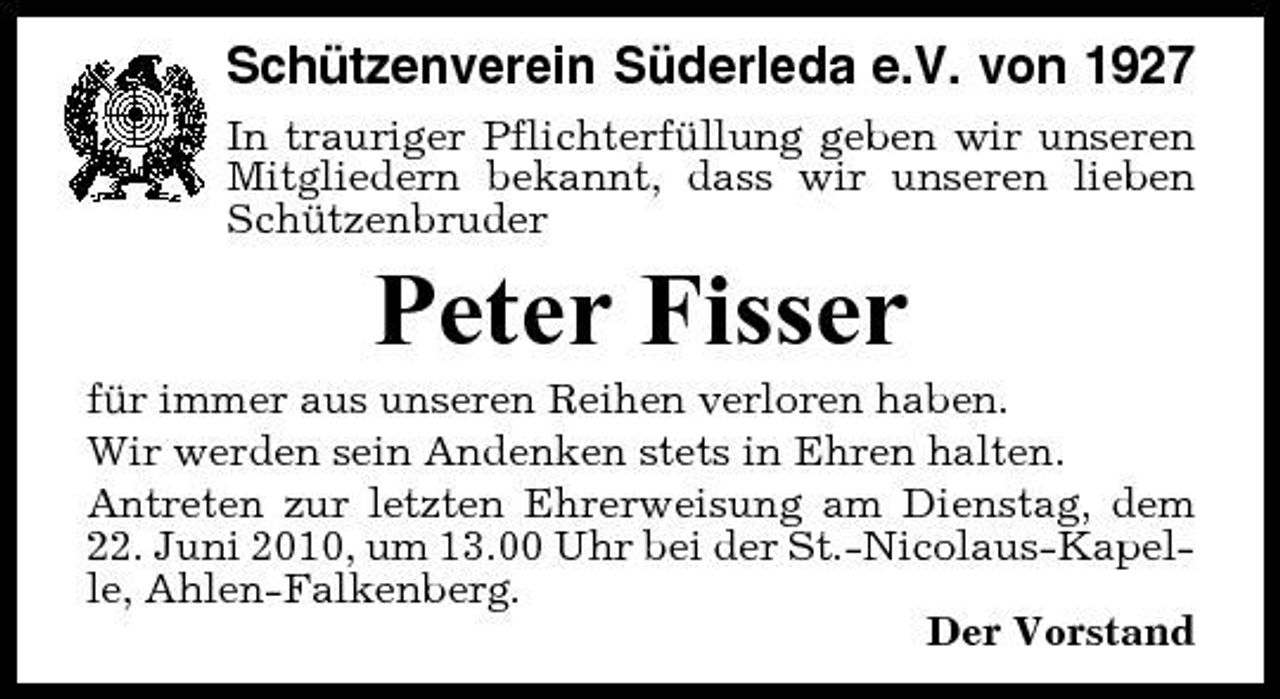 <p>Schützenverein Süderleda e.V. von 1927<br />In trauriger Pflichterfüllung geben wir unseren Mitgliedern bekannt, dass wir unseren lieben Schützenbruder</p><p>Peter Fisser<br />für immer aus unseren Reihen verloren haben. Wir werden sein Andenken stets in Ehren halten. Antreten zur letzten Ehrerweisung am Dienstag, dem 22. Juni 2010, um 13.00 Uhr bei der St.-Nicolaus-Kapelle, Ahlen-Falkenberg. Der Vorstand</p>