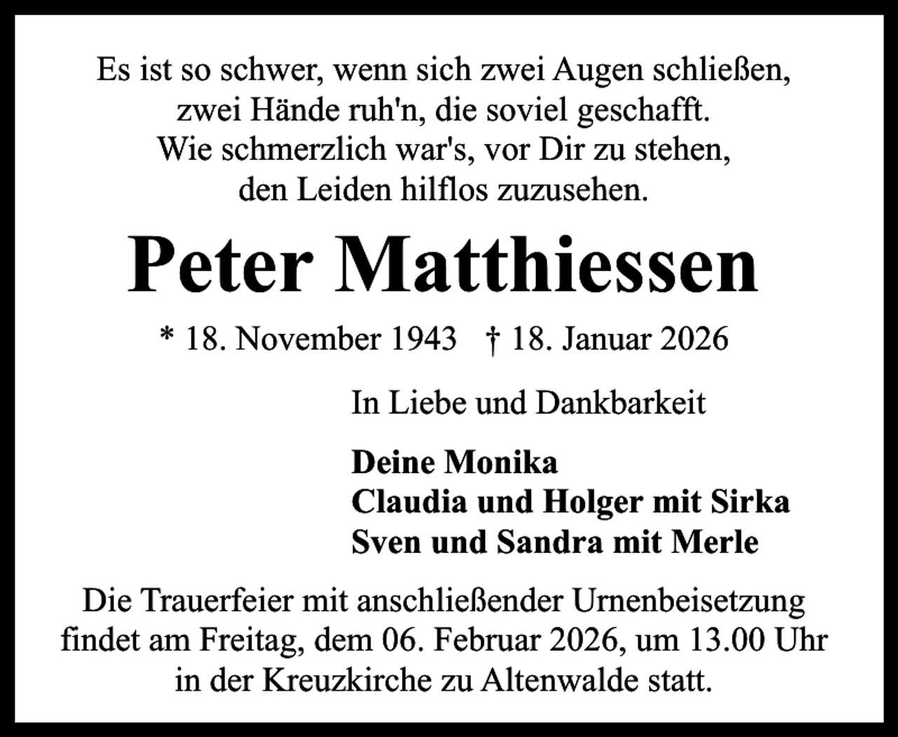 <p>Es ist so schwer, wenn sich zwei Augen schließen,<br />zwei Hände ruh'n, die soviel geschafft.<br />Wie schmerzlich war's, vor Dir zu stehen,<br />den Leiden hilflos zuzusehen.</p><p>Peter Matthiessen<br />* 18. November 1943 † 18. Januar 2026<br />In Liebe und Dankbarkeit<br />Deine Monika<br />Claudia und Holger mit Sirka<br />Sven und Sandra mit Merle<br />Die Trauerfeier mit anschließender Urnenbeisetzung<br />findet am Freitag, dem 06. Februar 2026, um 13.00 Uhr<br />in der Kreuzkirche zu Altenwalde statt.</p>